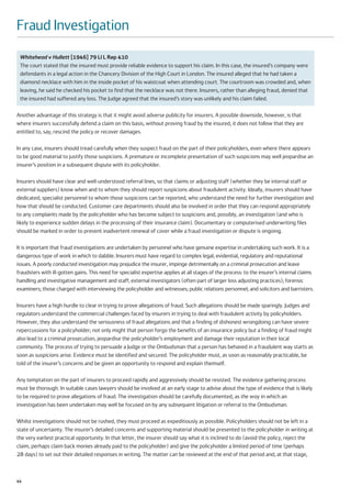 Fraud Investigation
 Whitehead v Hullett [1946] 79 Ll L Rep 410
 The court stated that the insured must provide reliable evidence to support his claim. In this case, the insured’s company were
 defendants in a legal action in the Chancery Division of the High Court in London. The insured alleged that he had taken a
 diamond necklace with him in the inside pocket of his waistcoat when attending court. The courtroom was crowded and, when
 leaving, he said he checked his pocket to find that the necklace was not there. Insurers, rather than alleging fraud, denied that
 the insured had suffered any loss. The Judge agreed that the insured’s story was unlikely and his claim failed.

Another advantage of this strategy is that it might avoid adverse publicity for insurers. A possible downside, however, is that
where insurers successfully defend a claim on this basis, without proving fraud by the insured, it does not follow that they are
entitled to, say, rescind the policy or recover damages.

In any case, insurers should tread carefully when they suspect fraud on the part of their policyholders, even where there appears
to be good material to justify those suspicions. A premature or incomplete presentation of such suspicions may well jeopardise an
insurer’s position in a subsequent dispute with its policyholder.

Insurers should have clear and well-understood referral lines, so that claims or adjusting staff (whether they be internal staff or
external suppliers) know when and to whom they should report suspicions about fraudulent activity. Ideally, insurers should have
dedicated, specialist personnel to whom those suspicions can be reported, who understand the need for further investigation and
how that should be conducted. Customer care departments should also be involved in order that they can respond appropriately
to any complaints made by the policyholder who has become subject to suspicions and, possibly, an investigation (and who is
likely to experience sudden delays in the processing of their insurance claim). Documentary or computerised underwriting files
should be marked in order to prevent inadvertent renewal of cover while a fraud investigation or dispute is ongoing.

It is important that fraud investigations are undertaken by personnel who have genuine expertise in undertaking such work. It is a
dangerous type of work in which to dabble. Insurers must have regard to complex legal, evidential, regulatory and reputational
issues. A poorly conducted investigation may prejudice the insurer, impinge detrimentally on a criminal prosecution and leave
fraudsters with ill-gotten gains. This need for specialist expertise applies at all stages of the process: to the insurer’s internal claims
handling and investigative management and staff; external investigators (often part of larger loss adjusting practices); forensic
examiners; those charged with interviewing the policyholder and witnesses; public relations personnel; and solicitors and barristers.

Insurers have a high hurdle to clear in trying to prove allegations of fraud. Such allegations should be made sparingly. Judges and
regulators understand the commercial challenges faced by insurers in trying to deal with fraudulent activity by policyholders.
However, they also understand the seriousness of fraud allegations and that a finding of dishonest wrongdoing can have severe
repercussions for a policyholder; not only might that person forgo the benefits of an insurance policy but a finding of fraud might
also lead to a criminal prosecution, jeopardise the policyholder’s employment and damage their reputation in their local
community. The process of trying to persuade a Judge or the Ombudsman that a person has behaved in a fraudulent way starts as
soon as suspicions arise. Evidence must be identified and secured. The policyholder must, as soon as reasonably practicable, be
told of the insurer’s concerns and be given an opportunity to respond and explain themself.

Any temptation on the part of insurers to proceed rapidly and aggressively should be resisted. The evidence gathering process
must be thorough. In suitable cases lawyers should be involved at an early stage to advise about the type of evidence that is likely
to be required to prove allegations of fraud. The investigation should be carefully documented, as the way in which an
investigation has been undertaken may well be focused on by any subsequent litigation or referral to the Ombudsman.

Whilst investigations should not be rushed, they must proceed as expeditiously as possible. Policyholders should not be left in a
state of uncertainty. The insurer’s detailed concerns and supporting material should be presented to the policyholder in writing at
the very earliest practical opportunity. In that letter, the insurer should say what it is inclined to do (avoid the policy, reject the
claim, perhaps claim back monies already paid to the policyholder) and give the policyholder a limited period of time (perhaps
28 days) to set out their detailed responses in writing. The matter can be reviewed at the end of that period and, at that stage,



44
 