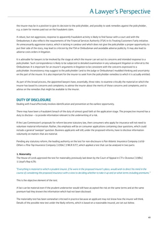 A Lawyer’s Perspective
the insurer may be in a position to give its decision to the policyholder, and possibly to seek remedies against the policyholder,
e.g. a claim for monies paid out on the fraudulent claim.

A robust, but not aggressive, response to apparently fraudulent activity is likely to find favour with a court and with the
Ombudsman; it also reflects the requirements of the Financial Services Authority (FSA) in its Treating Customers Fairly initiative.
An unnecessarily aggressive stance, which is lacking in candour and which does not give the policyholder a proper opportunity to
put their side of the story, may lead to criticism by the FSA or Ombudsman and avoidable adverse publicity. It may also lead to
adverse costs orders in litigation.

It is advisable for lawyers to be involved by the stage at which the insurer can set out its concerns and intended response to a
policyholder. Such correspondence is likely to be subjected to detailed examination in any subsequent litigation or referral to the
Ombudsman. It is important for an insurer’s arguments in litigation to be consistent with the concerns expressed to a
policyholder. Inconsistency may suggest to the policyholder (and to the Judge or Ombudsman) muddled thinking and uncertainty
on the part of the insurer. It is also important for the insurer to seek from the policyholder remedies to which it is actually entitled.

As part of this broad process, the appointed lawyers have, essentially, three roles: to examine critically the material on which the
insurer has based its concerns and complaints; to advise the insurer about the merits of those concerns and complaints; and to
advise on the remedies that might be available to the insurer.



DUTY OF DISCLOSURE
Dealing with fraud effectively involves identification and prevention at the earliest opportunity.

There may have been a fraudulent breach of the duty of utmost good faith at the application stage. The prospective insured has a
duty to disclose – to provide information relevant to the underwriting of a risk.

If the Law Commission’s proposals for reform become statutory law, then consumers who apply for insurance will not need to
volunteer material information. Rather, the emphasis will be on consumer applications containing clear questions, which could
include a general ‘sweeper’ question. Business applicants will still, under the proposed reforms, have to disclose information
voluntarily on matters that are material.

Pending any statutory reform, the leading authority on the test for non-disclosure is Pan Atlantic Insurance Company Ltd &
Others v Pine Top Insurance Company [1994] 3 WLR 677, which applied a test that can be analysed in two parts:


1. Materiality
The House of Lords approved the test for materiality previously laid down by the Court of Appeal in CTI v Oceanus [1984]
1 Lloyd’s Rep 476:

“Everything is material to which a prudent insurer, if he were in the proposed insurer’s place, would wish to direct his mind in the
course of considering the proposed insurance with a view to deciding whether to take it up and on what terms including premiums.”

This is the objective element of the test.

A fact can be material even if the prudent underwriter would still have accepted the risk on the same terms and at the same
premium had they known the information which had not been disclosed.

The materiality test has been somewhat criticised in practice because an applicant may not know how the insurer will think.
Details of the possible new test under the likely reforms, which is based on a reasonable insured, are set out below.




                                                                                                                                      45
 