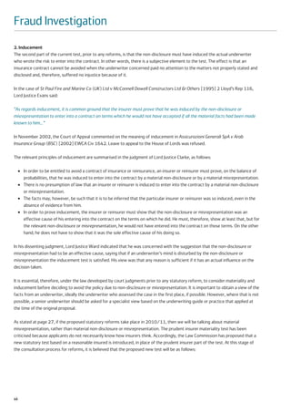 Fraud Investigation
2. Inducement
The second part of the current test, prior to any reforms, is that the non-disclosure must have induced the actual underwriter
who wrote the risk to enter into the contract. In other words, there is a subjective element to the test. The effect is that an
insurance contract cannot be avoided when the underwriter concerned paid no attention to the matters not properly stated and
disclosed and, therefore, suffered no injustice because of it.

In the case of St Paul Fire and Marine Co (UK) Ltd v McConnell Dowell Constructors Ltd & Others [1995] 2 Lloyd’s Rep 116,
Lord Justice Evans said:

“As regards inducement, it is common ground that the insurer must prove that he was induced by the non-disclosure or
misrepresentation to enter into a contract on terms which he would not have accepted if all the material facts had been made
known to him…”

In November 2002, the Court of Appeal commented on the meaning of inducement in Assicurazioni Generali SpA v Arab
Insurance Group (BSC) [2002] EWCA Civ 1642. Leave to appeal to the House of Lords was refused.

The relevant principles of inducement are summarised in the judgment of Lord Justice Clarke, as follows:

     ●   In order to be entitled to avoid a contract of insurance or reinsurance, an insurer or reinsurer must prove, on the balance of
         probabilities, that he was induced to enter into the contract by a material non-disclosure or by a material misrepresentation.
     ●   There is no presumption of law that an insurer or reinsurer is induced to enter into the contract by a material non-disclosure
         or misrepresentation.
     ●   The facts may, however, be such that it is to be inferred that the particular insurer or reinsurer was so induced, even in the
         absence of evidence from him.
     ●   In order to prove inducement, the insurer or reinsurer must show that the non-disclosure or misrepresentation was an
         effective cause of his entering into the contract on the terms on which he did. He must, therefore, show at least that, but for
         the relevant non-disclosure or misrepresentation, he would not have entered into the contract on those terms. On the other
         hand, he does not have to show that it was the sole effective cause of his doing so.

In his dissenting judgment, Lord Justice Ward indicated that he was concerned with the suggestion that the non-disclosure or
misrepresentation had to be an effective cause, saying that if an underwriter’s mind is disturbed by the non-disclosure or
misrepresentation the inducement test is satisfied. His view was that any reason is sufficient if it has an actual influence on the
decision taken.

It is essential, therefore, under the law developed by court judgments prior to any statutory reform, to consider materiality and
inducement before deciding to avoid the policy due to non-disclosure or misrepresentation. It is important to obtain a view of the
facts from an underwriter, ideally the underwriter who assessed the case in the first place, if possible. However, where that is not
possible, a senior underwriter should be asked for a specialist view based on the underwriting guide or practice that applied at
the time of the original proposal.

As stated at page 27, if the proposed statutory reforms take place in 2010/11, then we will be talking about material
misrepresentation, rather than material non-disclosure or misrepresentation. The prudent insurer materiality test has been
criticised because applicants do not necessarily know how insurers think. Accordingly, the Law Commission has proposed that a
new statutory test based on a reasonable insured is introduced, in place of the prudent insurer part of the test. At this stage of
the consultation process for reforms, it is believed that the proposed new test will be as follows:




46
 