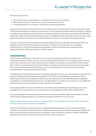 A Lawyer’s Perspective
The insurer must show that:

  ●   The consumer made a misrepresentation, i.e. a statement that is inaccurate or misleading
  ●   Which induced the insurer to enter into the contract on those terms or at all and
  ●   A reasonable person in the circumstances would not have made the representation

Specifying what circumstances will be taken into account is a difficult issue but it appears that the intention of the reforms will be
to look at the normal range of circumstances, not the extremes. The Law Commission proposed that the test should be an objective
one, looking at issues that apply to normal consumers in the market, including the way the policy was advertised and sold and the
type of policy. Additionally, it proposed that issues such as age or knowledge of English could be taken into account, so far as these
matters were actually known by the insurer, but this raised practical concerns from many during the consultation process.

It remains to be seen how the Law Commission will ultimately address these points in the draft Consumer Insurance Bill, to be
published at the end of 2009. The Law Commission will seek to formulate a test for what amounts to a reasonable
misrepresentation. In terms of business applicants/policyholders, this will be the default regime, unless the business
applicant/policyholder and the insurer agree to a different approach.



UNDERWRITING
Under the law that applies prior to any Consumer Insurance Act, when considering a claim where non-disclosure or
misrepresentation may be a feature, the claims assessor should pay particular attention to the chronology of events to discover
the true facts. The insurer must consider carefully the precise wording of the questions on the proposal form and the answers
given to them. An insurer may avoid policies where it believes non-disclosure or misrepresentation of a material fact has taken
place, but must be prepared to justify that decision in court or to the Ombudsman, if necessary. The burden of proving
misrepresentation or non-disclosure rests with the insurer.

The ABI Statement of Long-Term Insurance Practice imposed an obligation on insurers to ask clear questions in proposal forms on
all matters commonly found to be material (see paragraph 1.1 (d)). However, that Statement was superseded, in part, by
Financial Services Authority (FSA) regulation in 2004, and is now simply an annex to the 2006 ABI Guidance on Application
Form Design for Life and Health Protection Insurances. The ABI Statement of Long-Term Insurance Practice is now available from
the ABI for research purposes only, because it has been withdrawn as a Statement.

Up to 5 January 2008, the Insurance Code of Business rules (ICOB) in the FSA Handbook provided that insurers must take
reasonable steps to communicate in a way that was clear, fair and not misleading (see ICOB 2.2.3R and ICOB 3.8.1R).

From 6 January 2008, the Insurance New Conduct of Business sourcebook rules (ICOBS) apply and the old ICOB 2.2.3R and
3.8.1R have been replaced by ICOBS 2.2.2. In particular, the guidance at ICOBS 5.1.4 now states that:

“Ways of ensuring a customer knows what he must disclose include …(2) ensuring that the customer is asked clear questions
about any matter material to the insurance undertaking.”

Under the Law Commission’s proposed reforms, it is suggested that business applicants will have to disclose information
voluntarily on matters that are material but that the consumer regime will be more favourable, so that consumer applicants will
need to answer the questions posed by insurers at the application stage, as referred to at page 45. Comments regarding the
proposed distinction between consumer and business insurance are set out at page 53.




                                                                                                                                    47
 