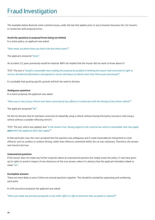 Fraud Investigation
The examples below illustrate some common issues, under the law that applies prior to any Consumer Insurance Act, for insurers
in connection with proposal forms:


Avoid the questions in proposal forms being too limited
In a motor policy, an applicant was asked:

“How many accidents have you had in the last three years?”

The applicant answered “none”.

An accident 31 2 years previously would be material. Will it be implied that the insurer did not want to know about it?
             ⁄

TEST: The test is “would a reasonable man reading the proposal be justified in thinking the insurer had restricted its right to
receive all material information, and agreed to not be told about accidents more than three years previously?”

It is probable that quoting specific periods will limit the need to disclose.


Ambiguous questions
In a motor proposal, the applicant was asked:

“Have you or any of your drivers ever been convicted of any offence in connection with the driving of any motor vehicle?”

The applicant answered “No”.

He did not disclose that he had been convicted of unlawfully using a vehicle without having third party insurance (and using a
vehicle without a suitable reflecting mirror!).

TEST: The test, which was applied, was “is the answer true, having regard to the construction which a reasonable man may apply
and which the applicant did in fact apply?”

In that particular case, the court accepted that the question was ambiguous and it could reasonably be interpreted to cover
offences such as careless or reckless driving, rather than offences committed whilst the car was stationary. Therefore, the answer
was found to be true.


Unanswered questions
If the insurer does not make any further enquiries about an unanswered question but simply issues the policy, it may have given
up its rights to avoid in respect of non-disclosure of the true answer unless it is obvious that the applicant intended a blank to
mean “no”.


Incomplete answers
These are more likely to arise if there are several questions together. This should be avoided by separating and numbering
each point.

In a life assurance proposal, the applicant was asked:

“Have you made any previous proposals to any other office or offices and were they accepted or refused?”




48
 
