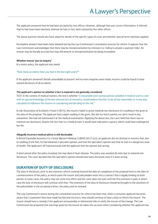 A Lawyer’s Perspective
The applicant answered that he had been accepted by two offices. However, although that was correct information, it inferred
that he had never been declined, whereas he had, in fact, been refused by five other offices.

The above question should also have asked for details of the specific types of cover and whether special terms had been applied.

Incomplete answers have been hotly debated during the Law Commission’s consultation process for reform. It appears that the
Law Commission acknowledges that there may be misrepresentation by omission (i.e. failing to answer a question fully). An
answer may be literally accurate but may still amount to misrepresentation by being incomplete.


Whether insurer ‘put on enquiry’
In a motor policy, the applicant was asked:

“How many accidents have you had in the last eight years?”

If the applicant answered ‘details unavailable at present’ and no more enquiries were made, insurers could be found to have
waived disclosure of all accidents.


The applicant's opinion on whether a fact is material is not generally considered
TEST: In the context of medical matters, the test is whether “a reasonable and cautious person unskilled in medical science, and
with no special knowledge of the law and practice of insurance, would believe that fact to be of any materiality or in any way
calculated to influence the insurers in considering and deciding on the risk.”

In Life Association of Scotland v Foster [1873], the insurers failed to prove material non-disclosure of a swelling in the groin at
the date of the proposal. The applicant had a slight swelling in the groin. She did not find it painful, nor did it result in any
uneasiness. She had not mentioned it at the medical examination. Applying the above test, the court held that there was no
material non-disclosure, despite the fact that to a ‘medical man’ it would have indicated a rupture, which could have endangered
her life.


Allegedly incorrect medical advice is still disclosable
In British Equitable Insurance Co v Great Western Railway [1869] 20 LT 422, an applicant did not disclose to insurers that, due
to swelling of the feet, he had obtained a specialist opinion, and that the specialist’s opinion was that he was in a dangerous state
of health. The applicant’s GP had previously told the applicant that the opinion was wrong.

A short period after the policy incepted, the man died of heart disease. The policy was avoided ab initio due to material non-
disclosure. The court decided that the specialist’s opinion should have been disclosed, even if it were wrong.



DURATION OF DUTY OF DISCLOSURE
The duty of disclosure, prior to any statutory reform, extends beyond the date of completion of the proposal form to the date of
commencement of the policy, at which point the insurer and policyholder enter into a contract that is legally binding on both
parties. In some cases, the policy may not come into effect and the cover does not start until the first premium is paid, in which
case the duty of disclosure will continue until then. The extension of the duty of disclosure should be brought to the attention of
the policyholder in the acceptance letter, the policy and on renewal.

The Law Commission’s stance during the consultation process for reform has been that, when a consumer applicant becomes
aware that a statement they have made has become incorrect, they should continue to have a duty to inform the insurer. The
insurer should have a remedy if the applicant unreasonably or dishonestly fails to notify the insurer of the change. The Law
Commission has proposed that warnings given by the insurer be taken into account when considering whether the applicant has



                                                                                                                                   49
 