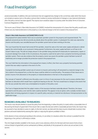Fraud Investigation
acted unreasonably. In addition, the Law Commission has not suggested any change to the current law under which the insurer
can include an express term in the policy contract that it wishes to receive notification of changes or new material information
after the policy contract has been agreed. The express term would be subject to scrutiny under the Unfair Terms in Consumer
Contracts Regulations 1999.

The recent case of Ansari v New India Assurance Ltd [2009], involved the interpretation of a clause that the policy would cease
if there was any material alteration to the property or any material change to the facts stated in the proposal form.


 Ansari v New India Assurance Ltd [2009] EWCA Civ 93
 The proposal form asked whether there was an automatic sprinkler system for the property and requested details. The
 applicant answered yes but did not provide any details about the sprinkler system. A subsequent fire claim was rejected by
 insurers and the policy was cancelled because the sprinkler system had not been working at the time.

 The court found that the tenant had turned off the sprinkler, closed the valve at the main water supply and placed a cabinet
 against the control handle, so as to prevent it being opened. Furthermore, the water supply had been cut off due to the
 tenant’s failure to pay. This did not simply amount to the sprinkler being switched off temporarily for maintenance, repairs or
 to prevent damage from a leak. In the circumstances, the property could not be said to have a properly functioning automatic
 sprinkler system. There was also evidence that the property owner was aware the sprinkler system had been turned off
 indefinitely and no longer provided the protection stated in the proposal form.

 The court held that the information in the proposal form meant, in effect, that there was a properly functioning sprinkler
 system that was ready to operate in the event of a fire.

 A properly functioning sprinkler system was of concern to insurers and turning it off amounted to a material change to the
 facts stated in the proposal form, so that the clause could be relied on to end the policy. The purpose of that clause was to
 protect insurers from alterations to the property or material alterations in the facts in the proposal form.

 The concept of ‘material’ is different once the policy cover is in force. It was necessary for the court to assess whether there
 had been an alteration which would ‘have a significant bearing on the risk’. The facts would have to change to the extent that
 the risk was outside that which was contemplated at inception of the policy cover.

 The Court of Appeal decided that the subject matter of the insurance had been materially altered. Therefore, the clause
 operated to end the policy cover and the claim could be declined. This appears to be an option, with a suitably worded clause,
 despite there not being arguments in respect of a specific policy warranty or material non-disclosure/misrepresentation at the
 application stage.



REMEDIES AVAILABLE TO INSURERS
The insurer must decide whether to avoid the policy from the beginning, or allow the policy to stand, within a reasonable time of
discovering the breach of good faith. If the insurer fails to make this decision within a reasonable period of time, the insurer may
be assumed to have decided to waive its rights. In the next section, we deal with the steps insurers should take to protect their
position and avoid inadvertently waiving their rights or reducing the options available to them.

In the absence of any contractual wording to the contrary, it is an either/or situation; either the contract is avoided from the
beginning or the contract is affirmed as a whole.

The strict legal remedies available to the insurer, prior to any statutory reform, for the least and most severe forms of pre-
contract breach of good faith can be summarised as follows, and details of the proposals for reform are set out later in this
section.


50
 