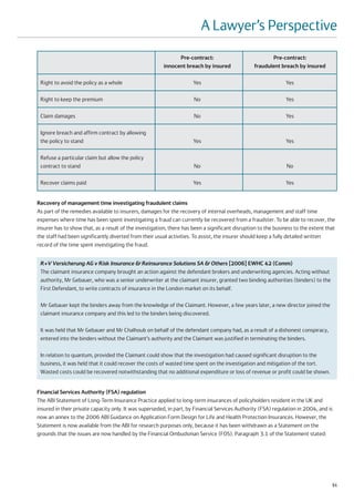 A Lawyer’s Perspective
                                                              Pre-contract:                              Pre-contract:
                                                        innocent breach by insured               fraudulent breach by insured

 Right to avoid the policy as a whole                                 Yes                                      Yes

 Right to keep the premium                                            No                                       Yes

 Claim damages                                                        No                                       Yes

 Ignore breach and affirm contract by allowing
 the policy to stand                                                  Yes                                      Yes

 Refuse a particular claim but allow the policy
 contract to stand                                                    No                                        No

 Recover claims paid                                                  Yes                                      Yes


Recovery of management time investigating fraudulent claims
As part of the remedies available to insurers, damages for the recovery of internal overheads, management and staff time
expenses where time has been spent investigating a fraud can currently be recovered from a fraudster. To be able to recover, the
insurer has to show that, as a result of the investigation, there has been a significant disruption to the business to the extent that
the staff had been significantly diverted from their usual activities. To assist, the insurer should keep a fully detailed written
record of the time spent investigating the fraud.


 R+V Versicherung AG v Risk Insurance & Reinsurance Solutions SA & Others [2006] EWHC 42 (Comm)
 The claimant insurance company brought an action against the defendant brokers and underwriting agencies. Acting without
 authority, Mr Gebauer, who was a senior underwriter at the claimant insurer, granted two binding authorities (binders) to the
 First Defendant, to write contracts of insurance in the London market on its behalf.

 Mr Gebauer kept the binders away from the knowledge of the Claimant. However, a few years later, a new director joined the
 claimant insurance company and this led to the binders being discovered.

 It was held that Mr Gebauer and Mr Chalhoub on behalf of the defendant company had, as a result of a dishonest conspiracy,
 entered into the binders without the Claimant’s authority and the Claimant was justified in terminating the binders.

 In relation to quantum, provided the Claimant could show that the investigation had caused significant disruption to the
 business, it was held that it could recover the costs of wasted time spent on the investigation and mitigation of the tort.
 Wasted costs could be recovered notwithstanding that no additional expenditure or loss of revenue or profit could be shown.


Financial Services Authority (FSA) regulation
The ABI Statement of Long-Term Insurance Practice applied to long-term insurances of policyholders resident in the UK and
insured in their private capacity only. It was superseded, in part, by Financial Services Authority (FSA) regulation in 2004, and is
now an annex to the 2006 ABI Guidance on Application Form Design for Life and Health Protection Insurances. However, the
Statement is now available from the ABI for research purposes only, because it has been withdrawn as a Statement on the
grounds that the issues are now handled by the Financial Ombudsman Service (FOS). Paragraph 3.1 of the Statement stated:




                                                                                                                                    51
 