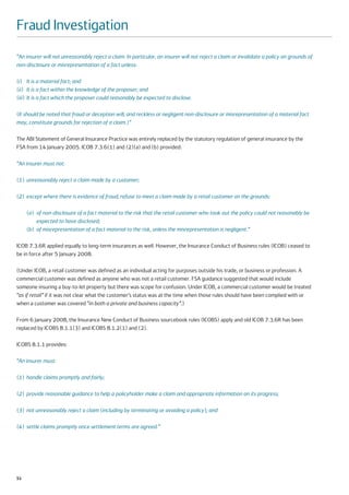 Fraud Investigation
“An insurer will not unreasonably reject a claim. In particular, an insurer will not reject a claim or invalidate a policy on grounds of
non-disclosure or misrepresentation of a fact unless:

(i) It is a material fact; and
(ii) It is a fact within the knowledge of the proposer; and
(iii) It is a fact which the proposer could reasonably be expected to disclose.

(It should be noted that fraud or deception will, and reckless or negligent non-disclosure or misrepresentation of a material fact
may, constitute grounds for rejection of a claim.)”

The ABI Statement of General Insurance Practice was entirely replaced by the statutory regulation of general insurance by the
FSA from 14 January 2005. ICOB 7.3.6(1) and (2)(a) and (b) provided:

“An insurer must not:

(1) unreasonably reject a claim made by a customer;

(2) except where there is evidence of fraud, refuse to meet a claim made by a retail customer on the grounds:

     (a) of non-disclosure of a fact material to the risk that the retail customer who took out the policy could not reasonably be
         expected to have disclosed;
     (b) of misrepresentation of a fact material to the risk, unless the misrepresentation is negligent.”

ICOB 7.3.6R applied equally to long-term insurances as well. However, the Insurance Conduct of Business rules (ICOB) ceased to
be in force after 5 January 2008.

(Under ICOB, a retail customer was defined as an individual acting for purposes outside his trade, or business or profession. A
commercial customer was defined as anyone who was not a retail customer. FSA guidance suggested that would include
someone insuring a buy-to-let property but there was scope for confusion. Under ICOB, a commercial customer would be treated
“as if retail” if it was not clear what the customer’s status was at the time when those rules should have been complied with or
when a customer was covered “in both a private and business capacity”.)

From 6 January 2008, the Insurance New Conduct of Business sourcebook rules (ICOBS) apply and old ICOB 7.3.6R has been
replaced by ICOBS 8.1.1(3) and ICOBS 8.1.2(1) and (2).

ICOBS 8.1.1 provides:

“An insurer must:

(1) handle claims promptly and fairly;

(2) provide reasonable guidance to help a policyholder make a claim and appropriate information on its progress;

(3) not unreasonably reject a claim (including by terminating or avoiding a policy); and

(4) settle claims promptly once settlement terms are agreed.”




52
 