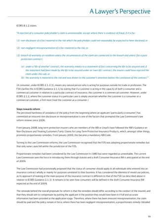 A Lawyer’s Perspective
ICOBS 8.1.2 states:

“A rejection of a consumer policyholder's claim is unreasonable, except where there is evidence of fraud, if it is for:

(1) non-disclosure of a fact material to the risk which the policyholder could not reasonably be expected to have disclosed; or

(2) non-negligent misrepresentation of a fact material to the risk; or

(3) breach of warranty or condition unless the circumstances of the claim are connected to the breach and unless (for a pure
    protection contract):

    (a) under a ‘life of another’ contract, the warranty relates to a statement of fact concerning the life to be assured and, if
        the statement had been made by the life to be assured under an ‘own life’ contract, the insurer could have rejected the
        claim under this rule; or
    (b) the warranty is material to the risk and was drawn to the customer’s attention before the conclusion of the contract.”

(A consumer, under ICOBS 2.1.1(3), means any natural person who is acting for purposes outside his trade or profession. The
FSA clarifies this in ICOBS Guidance 2.1.3, by stating that if a customer is acting in the capacity of both a consumer and a
commercial customer in relation to a particular contract of insurance, the customer is a commercial customer. However, under
ICOBS 2.1.2, where the customer status in a particular case is simply uncertain whether the customer is a consumer or a
commercial customer, a firm must treat the customer as a consumer.)


Steps towards reform
The perceived harshness of avoidance of the policy from the beginning where an applicant (particularly a consumer) has
committed an innocent non-disclosure or misrepresentation is one of the factors that prompted the Law Commission’s law
reform reviews since 2006.

From January 2008, long-term protection insurers who are members of the ABI or Lloyd’s have followed the ABI’s Guidance on
Non-Disclosure and Treating Customers Fairly: Claims for Long-Term Protection Insurance Products, which, amongst other things,
promotes proportionate remedies. From January 2009, this became a mandatory ABI Code.

Turning to the Law Commission reforms, the Law Commission recognised that the FOS was adopting proportionate remedies but
that only some cases fell within the jurisdiction of the FOS.

Proportionate remedies had been considered by the Law Commission in 1980 but were regarded as unworkable. The current
Law Commission sees the force in introducing them through statute and a draft Consumer Insurance Bill is anticipated at the end
of 2009.

The Law Commission had provisionally proposed that the status of consumer should apply to all individuals who entered into an
insurance contract wholly or mainly for purposes unrelated to their business. It has considered the dilemma of mixed use policies,
as its approach of looking at the main purpose of the insurance contract is different to that of the FSA (as described above in
relation to ICOBS Guidance 2.1.3). It remains to be seen how consumers will be defined in the draft Consumer Insurance Bill
expected at the end of 2009.

The rationale behind the overall proposals for reform is that the remedies should differ according to the conduct of the insured, and
that they should aim to compensate by putting the applicant in the position they would have been in if full and accurate
information had been provided at the application stage. Therefore, where there has been innocent misrepresentation, the claim
should be paid and the policy remain in force; where there has been negligent misrepresentation, a proportionate remedy (detailed




                                                                                                                                  53
 