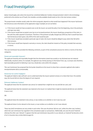 Fraud Investigation
below) should apply; and, where the insured has committed deliberate/reckless misrepresentation (which is the terminology
preferred to the emotive use of fraud), the remedies currently available should stand, as this is the most serious conduct.

The proportionate remedies would, under the reform proposals, depend on what would have happened if the insurer had known
the full and accurate information at the application stage. Examples are set out below:

     ●   If the insurer would not have accepted cover at all, the insurer can avoid the policy from the beginning, return the premiums
         and reject any claim.
     ●   If the insurer would have accepted cover but at an increased premium, the insurer should pay a proportion of the claim, in
         line with the under-payment of premium. Therefore, if the premium actually charged was 50% less than it would have been
         had full disclosure been given, only 50% of the claim would be paid.
     ●   If the insurer would have excluded a particular type of claim, the insurer should be obliged to pay claims that fall within
         that exclusion.
     ●   If the insurer would have imposed a warranty or excess, the claim should be treated as if the policy included that warranty
         or excess.

The Law Commission has provided the following comments, as part of the consultation process for reform, in terms of the three
categories:

Honest and reasonable (innocent)
The applicant honestly and reasonably thought that the information stated inaccurately or not disclosed was not material.
Additionally, situations where, for example, the applicant was merely passing on information from, say, a surveyor and, therefore,
had reasonable grounds for believing it was true, should also come within this category.

The Law Commission has proposed that the burden should be on the insurer to show that a consumer applicant who made a
misrepresentation did so unreasonably.

Honest but not careful (negligent)
The applicant failed to take sufficient care to understand what the insurer wanted to know or to check their facts. Put another
way, the insured did not show the degree of care required.

Dishonest (deliberate/reckless)
The applicant knew that the statement was untrue (or realised that it might be not true and did not care); and

The applicant knew that the statement was material to the insurer (or realised that it might be material and did not care whether
it was or not).

OR

The applicant knew the statement to be untrue, or was reckless as to whether or not it was true; and

The applicant knew it to be relevant to the insurer, or was reckless as to whether or not it was relevant.

These two draft formulations are very similar to each other. One uses the phrase ‘did not care’, whilst the other uses ‘reckless’,
which the Law Commission has regarded in the consultation paper as synonymous. Additionally, one uses the word ‘material’,
whereas the other uses ‘relevant’. It appears that the Law Commission may prefer to use relevant, as ‘material’ has become a term
of art in insurance law, as described at page 45.




54
 
