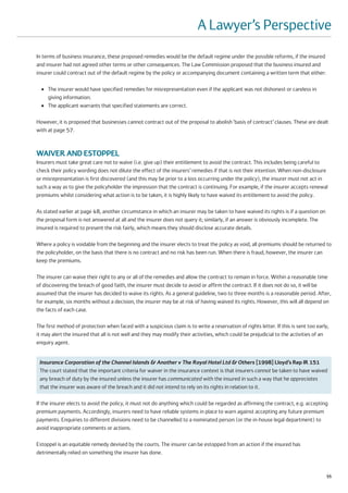 A Lawyer’s Perspective
In terms of business insurance, these proposed remedies would be the default regime under the possible reforms, if the insured
and insurer had not agreed other terms or other consequences. The Law Commission proposed that the business insured and
insurer could contract out of the default regime by the policy or accompanying document containing a written term that either:

  ●   The insurer would have specified remedies for misrepresentation even if the applicant was not dishonest or careless in
      giving information.
  ●   The applicant warrants that specified statements are correct.

However, it is proposed that businesses cannot contract out of the proposal to abolish ‘basis of contract’ clauses. These are dealt
with at page 57.



WAIVER AND ESTOPPEL
Insurers must take great care not to waive (i.e. give up) their entitlement to avoid the contract. This includes being careful to
check their policy wording does not dilute the effect of the insurers’ remedies if that is not their intention. When non-disclosure
or misrepresentation is first discovered (and this may be prior to a loss occurring under the policy), the insurer must not act in
such a way as to give the policyholder the impression that the contract is continuing. For example, if the insurer accepts renewal
premiums whilst considering what action is to be taken, it is highly likely to have waived its entitlement to avoid the policy.

As stated earlier at page 48, another circumstance in which an insurer may be taken to have waived its rights is if a question on
the proposal form is not answered at all and the insurer does not query it; similarly, if an answer is obviously incomplete. The
insured is required to present the risk fairly, which means they should disclose accurate details.

Where a policy is voidable from the beginning and the insurer elects to treat the policy as void, all premiums should be returned to
the policyholder, on the basis that there is no contract and no risk has been run. When there is fraud, however, the insurer can
keep the premiums.

The insurer can waive their right to any or all of the remedies and allow the contract to remain in force. Within a reasonable time
of discovering the breach of good faith, the insurer must decide to avoid or affirm the contract. If it does not do so, it will be
assumed that the insurer has decided to waive its rights. As a general guideline, two to three months is a reasonable period. After,
for example, six months without a decision, the insurer may be at risk of having waived its rights. However, this will all depend on
the facts of each case.

The first method of protection when faced with a suspicious claim is to write a reservation of rights letter. If this is sent too early,
it may alert the insured that all is not well and they may modify their activities, which could be prejudicial to the activities of an
enquiry agent.


 Insurance Corporation of the Channel Islands & Another v The Royal Hotel Ltd & Others [1998] Lloyd’s Rep IR 151
 The court stated that the important criteria for waiver in the insurance context is that insurers cannot be taken to have waived
 any breach of duty by the insured unless the insurer has communicated with the insured in such a way that he appreciates
 that the insurer was aware of the breach and it did not intend to rely on its rights in relation to it.

If the insurer elects to avoid the policy, it must not do anything which could be regarded as affirming the contract, e.g. accepting
premium payments. Accordingly, insurers need to have reliable systems in place to warn against accepting any future premium
payments. Enquiries to different divisions need to be channelled to a nominated person (or the in-house legal department) to
avoid inappropriate comments or actions.

Estoppel is an equitable remedy devised by the courts. The insurer can be estopped from an action if the insured has
detrimentally relied on something the insurer has done.


                                                                                                                                       55
 