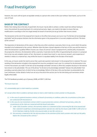 Fraud Investigation
However, the courts will not grant an equitable remedy to a person who comes to the court without ‘clean hands’, such as in the
case of fraud.



BASIS OF THE CONTRACT
Rather than relying only on the duty of good faith, the insurer may be able to achieve a similar result (but without having to
return the premium) by asserting breach of a contractual warranty. Again, care needs to be taken to ensure that any
modifications in wordings to the strict legal remedy for breach of warranty do not go further than insurers intend.

The declaration at the end of the proposal form may be to the effect that answers are true or true “to the best of my knowledge
and belief” and the proposer declares that the information given in the proposal form is true and complete and forms “the basis
of the contract”.

The importance of declarations of this nature is that they very often constitute a warranty; that is to say, a term which the parties
intended to be fundamental to the contract. Whether there has been a breach depends on the facts of the case and the extent to
which the declaration is qualified. Where insurers use a ‘basis of contract’ clause in proposal forms, and the policy incorporates
the proposal by reference, the declaration will be a warranty. A warranty has the effect of guaranteeing the answers in a proposal
form to be true and complete matters of fact. Any breach, no matter how trivial (i.e. any incorrect answer), and irrespective of
whether it relates to a material fact, may entitle the insurer to repudiate liability from the date of the breach.

In this way, an insurer avoids the need to prove that a particular question (and answer) in the proposal form is material. The exact
wording of the declaration included in the proposal form must be considered in each case. It is common for the declaration to be
in terms that answers are made “to the best of my knowledge and belief” and also to affirm the complete disclosure of all material
facts known to the policyholder. The use of the phrase “to the best of my knowledge and belief” releases the policyholder from
providing a warranty about facts of which he has no knowledge. Reform of the law in this area has been recommended by the
Law Commission, further details of which are set out at the end of this section, but for the time being such warranties remain
legally enforceable.

The FSA Handbook provided, up to 5 January 2008, at ICOB 7.3.6R that:

“An insurer must not:

(1) unreasonably reject a claim made by a customer;

(2) except where there is evidence of fraud, refuse to meet a claim made by a retail customer on the grounds…

     (c) in the case of a general insurance contract, of breach of warranty or condition, unless the circumstances of the claim
         are connected with the breach; or
     (d) in the case of a non-investment contract which is a pure protection contract, of breach of warranty, unless the
         circumstances of the claim are connected with the breach and unless:
         (i) under a life of another contract, the warranty relates to a statement of fact concerning the life to be assured and
              that statement would have constituted grounds for rejection of a claim by the insurer under ICOB 7.3.6R (2)(a) or
              (b) if it had been made by the life to be assured under an own life contract; or
         (ii) the warranty is material to the risk and was drawn to the attention of the retail customer who took out the policy
              before the conclusion of the contract.”




56
 