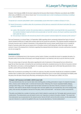 A Lawyer’s Perspective
However, from 6 January 2008, this has been replaced by the Insurance New Conduct of Business sourcebook rules (ICOBS)
which state, at ICOBS 8.1.1(3), that an insurer must “not unreasonably reject a claim (including by terminating or avoiding a
policy)” and, at ICOBS 8.1.2, that:

“A rejection of a consumer policyholder’s claim is unreasonable, except where there is evidence of fraud, if it is for …

(3) breach of warranty or condition unless the circumstances of the claim are connected to the breach and unless (for a pure
    protection contract):

    (a) under a ‘life of another’ contract, the warranty relates to a statement of fact concerning the life to be assured and, if
        the statement had been made by the life to be assured under an ‘own life’ contract, the insurer could have rejected the
        claim under this rule; or
    (b) the warranty is material to the risk and was drawn to the customer's attention before the conclusion of the contract.”

The Law Commission, in its Issues Paper 1 of September 2006 regarding reform, tentatively proposed that ‘basis of contract’
clauses should be ineffective to make all the answers given by the insured into warranties. This proposal would be mandatory for
consumer insurance and, in relation to businesses, it was proposed that incorrect answer would not give rise to a remedy for
breach of warranty unless there was an express term in the policy contract itself stating that, rather than simply a ‘basis of
contracts’ clause in the proposal form. Comments regarding the proposed distinction between consumer and business insurance
are set out at page 53.



WARRANTIES
A warranty is a fundamental term in the insurance contract which, if broken, can entitle the insurer to repudiate the policy (i.e.
the policy ends) from the date of the breach, even though the breach is not material to the risk or any loss that has occurred.

There are various types of warranty. Warranties regarding the truth of statements in the proposal form are referred to at
page 56, but these have been criticised by the Law Commission during the consultation process for reform of insurance contract
law. Warranties can involve a continuing obligation: for example, agreeing a burglar alarm will be kept fully operational or that a
sprinkler system will be periodically checked.

Where the circumstances surrounding a fire or theft are suspicious, the policy warranties should also be considered to establish
whether there is evidence that a warranty has been breached, entitling the insurer to treat itself as discharged from liability under
the policy from the date of breach and, effectively, terminating the contract (The Good Luck [1992] 1 AC 233).


 Printpak v AGF Insurance Ltd [1999] 1 All ER (Comm) 466
 This case demonstrates that care must be taken when drafting policy wording, particularly in respect of composite insurance.
 Here, a factory owner claimed under a ‘commercial inclusive policy’ following a fire. Insurers repudiated liability alleging,
 amongst other things, arson. The burglar alarm had not been switched on at the time of the fire, in breach of a warranty.
 However, when asked to decide whether the burglar alarm warranty applied, the court decided that, due to the wording of the
 policy, that warranty only applied to Section B of the policy, which concerned theft – not Section A, which concerned fire.

 The policy was divided into a number of sections, each of which related to a particular risk. The burglar alarm warranty was an
 endorsement. The endorsements were all stated in terms to be “operative as stated in the policy schedule”. This meant that
 the endorsement was incorporated into the relevant section (Section B theft) and not the other sections. As the endorsement
 was not in Section A, it could not be applied in this case. It was also described as a “section endorsement”.




                                                                                                                                     57
 