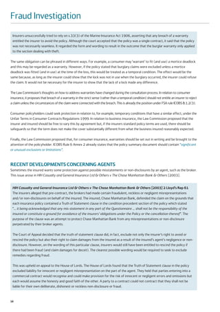Fraud Investigation
 Insurers unsuccessfully tried to rely on s.33(3) of the Marine Insurance Act 1906, asserting that any breach of a warranty
 entitled the insurer to avoid the policy. Although the court accepted that the policy was a single contract, it said that the policy
 was not necessarily seamless. It regarded the form and wording to result in the outcome that the burglar warranty only applied
 to the section dealing with theft.

The same obligation can be phrased in different ways. For example, a consumer may ‘warrant’ to fit (and use) a mortice deadlock
and this may be regarded as a warranty. However, if the policy stated that burglary claims were excluded unless a mortice
deadlock was fitted (and in use) at the time of the loss, this would be treated as a temporal condition. The effect would be the
same because, as long as the insurer could show that the lock was not in use when the burglary occurred, the insurer could refuse
the claim. It would not be necessary for the insurer to show that the lack of a lock made any difference.

The Law Commission’s thoughts on how to address warranties have changed during the consultation process. In relation to consumer
insurance, it proposes that breach of a warranty in the strict sense (rather than a temporal condition) should not entitle an insurer to reject
a claim unless the circumstances of the claim were connected with the breach. This is already the position under FSA rule ICOBS 8.1.2(3).

Consumer policyholders could seek protection in relation to, for example, temporary conditions that have a similar effect, under the
Unfair Terms in Consumer Contracts Regulations 1999. In relation to business insurance, the Law Commission proposed that the
insurer and insured should be free to vary this by agreement but, if the insurers standard policy terms are used, there should be
safeguards so that the term does not make the cover substantially different from what the business insured reasonably expected.

Finally, the Law Commission proposed that, for consumer insurance, warranties should be set out in writing and be brought to the
attention of the policyholder. ICOBS Rule 6 Annex 2 already states that the policy summary document should contain “significant
or unusual exclusions or limitations”.



RECENT DEVELOPMENTS CONCERNING AGENTS
Sometimes the insured wants some protection against possible misstatements or non-disclosures by an agent, such as the broker.
This issue arose in HIH Casualty and General Insurance Ltd & Others v The Chase Manhattan Bank & Others [2003].


 HIH Casualty and General Insurance Ltd & Others v The Chase Manhattan Bank & Others [2003] 2 Lloyd’s Rep 61
 The insurers alleged that pre-contract, the brokers had made certain fraudulent, reckless or negligent misrepresentations
 and/or non-disclosures on behalf of the insured. The insured, Chase Manhattan Bank, defended the claim on the grounds that
 each insurance policy contained a Truth of Statement clause in the condition precedent section of the policy which stated
 “… it being acknowledged that any mis-statement in any part of the Questionnaire … shall not be the responsibility of the
 insured or constitute a ground for avoidance of the insurers’ obligations under the Policy or the cancellation thereof”. The
 purpose of the clause was an attempt to protect Chase Manhattan Bank from any misrepresentations or non-disclosure
 perpetrated by their broker agents.

 The Court of Appeal decided that the truth of statement clause did, in fact, exclude not only the insurer’s right to avoid or
 rescind the policy but also their right to claim damages from the insured as a result of the insured’s agent’s negligence or non-
 disclosure. However, on the wording of this particular clause, insurers would still have been entitled to rescind the policy if
 there had been fraud (and claim damages for deceit). The clearest possible wording would be required to seek to exclude
 remedies regarding fraud.

 This was upheld on appeal to the House of Lords. The House of Lords found that the Truth of Statement clause in the policy
 excluded liability for innocent or negligent misrepresentation on the part of the agent. They held that parties entering into a
 commercial contract would recognise and could make provision for the risk of innocent or negligent errors and omissions but
 each would assume the honesty and good faith of the other. A party to a contract could not contract that they shall not be
 liable for their own deliberate, dishonest or reckless non-disclosure or fraud.


58
 