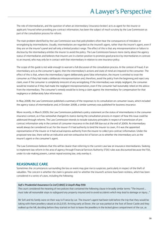 A Lawyer’s Perspective
The role of intermediaries, and the question of when an intermediary (insurance broker) acts as agent for the insurer or
applicant/insured when providing pre-contract information, has been the subject of much scrutiny by the Law Commission as
part of the consultation process for reform.

The main problem identified by the Law Commission was that policyholders often hear the consequences of mistakes or
wrongdoing by intermediaries. Usually, intermediaries are regarded as the insured’s agent, rather than the insurer's agent, even if
they are on the insurer’s panel and sell only a limited product range. The effect of this is that any misrepresentation or failure to
disclose by the intermediary entitles the insurer to avoid the policy. The Law Commission favours more clarity about the agency
status of intermediaries and believes that insurers are in a better position to promote good practice by intermediaries in contrast
to an insured, who may only be in contact with that intermediary in relation to one insurance policy.

The scope of this guide is not wide enough to warrant a full discussion of the consultation process. In the context of fraud, if an
intermediary acts as the consumer’s agent, then the intermediary’s actions and state of mind are imputed to the consumer. The
effect of this is that, where the intermediary/agent deliberately gives false information, the insurer is entitled to treat the
consumer as if they had made a deliberate misrepresentation and, therefore, avoid the policy from the beginning and reject any
claim, even if the consumer is completely innocent of any wrongdoing. If the intermediary was simply negligent, the consumer
would be treated as if they had made the negligent misrepresentation, even if the consumer had reasonably relied on the advice
from the intermediary. The consumer’s remedy would be to bring a claim against the intermediary for compensation for that
negligence or deliberately false information.

In May 2008, the Law Commission published a summary of the responses to its consultation on consumer issues, which included
the agency status of intermediaries and, in October 2008, a similar summary was published for business insurance.

More recently, in March 2009, the Law Commission published a policy statement on the status of intermediaries in the consumer
insurance context, as it has somewhat changed its stance during the consultation process in respect of how this issue could be
addressed through reforms. The Law Commission intends to include statutory principles in respect of transmission of pre-
contract information only in the context of consumer insurance in the draft Bill due out at the end of 2009. An intermediary
would always be considered to act for the insurer if it had authority to bind the insurer to cover, if it was the appointed
representative of the insurer or it had actual express authority from the insurer to collect pre-contract information. Under the
proposed new law, there will be an indicative and non-exhaustive list of factors as to whether the intermediary acts as the
insurer’s agent or the consumer’s agent.

The Law Commission believes that this will be clearer than referring to the current case law on insurance intermediaries. Seeking
to implement law reform in the area of agency through Financial Services Authority (FSA) rules was discounted because the FSA,
under its rule-making powers, cannot repeal existing law, only overlay it.



REASONABLE CARE
Sometimes the circumstances surrounding the loss or event may give rise to suspicion, particularly in respect of the theft of
valuables. The concern is whether the claim is genuine and/or whether the insured’s actions have been reckless, which has been
considered in a series of cases, including the following:


 Sofi v Prudential Assurance Co Ltd [1993] 2 Lloyd’s Rep 559
 The court considered the meaning of two policies that contained the following clause in broadly similar terms: “The Insured …
 must take all reasonable steps to safeguard any property insured and to avoid accidents which may lead to damage or injury…”

 Mr Sofi and his family were on their way to France by car. The insurer’s agent had been told before the trip that they would be
 taking with them jewellery valued at £42,035. Arriving early at Dover, the car was parked at the foot of Dover Castle and they
 walked up the hill, deciding before they started on foot to leave the jewellery in the locked glove compartment of the car, as


                                                                                                                                   59
 