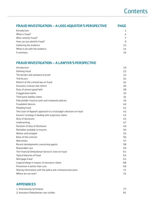 Contents

FRAUD INVESTIGATION – A LOSS ADJUSTER’S PERSPECTIVE                   PAGE
Introduction                                                             1
What is fraud?                                                           4
Who commits fraud?                                                       7
How can you identify fraud?                                              9
Gathering the evidence                                                  12
What to do with the evidence                                            14
A summary                                                               16



FRAUD INVESTIGATION – A LAWYER’S PERSPECTIVE
Introduction                                                            19
Defining fraud                                                          23
The burden and standard of proof                                        23
Trial by jury                                                           24
Reform of the criminal law on fraud                                     24
Insurance contract law reform                                           26
Duty of utmost good faith                                               28
Exaggerated claims                                                      30
Third party liability claims                                            34
Policyholder fraud on joint and composite policies                      39
Fraudulent devices                                                      40
Pleading fraud                                                          42
The Court of Appeal’s approach to a trial Judge’s decision on fraud     43
Insurers’ strategy in dealing with suspicious claims                    43
Duty of disclosure                                                      45
Underwriting                                                            47
Duration of duty of disclosure                                          49
Remedies available to insurers                                          50
Waiver and estoppel                                                     55
Basis of the contract                                                   56
Warranties                                                              57
Recent developments concerning agents                                   58
Reasonable care                                                         59
The Financial Ombudsman Service’s view on fraud                         61
Typical features of fraud                                               62
Mortgage fraud                                                          63
Legal privilege in respect of insurance claims                          68
Prevention is better than cure                                          69
Sharing information with the police and criminal prosecution            71
Where are we now?                                                       74



APPENDICES
1. Interviewing techniques                                              77
2. Insurance Ombudsman case studies                                     81
 