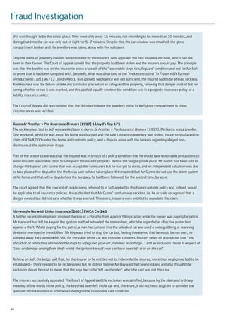 Fraud Investigation
 this was thought to be the safest place. They were only away 15 minutes, not intending to be more than 30 minutes, and
 during that time the car was only out of sight for 5–7 minutes. Despite this, the car window was smashed, the glove
 compartment broken and the jewellery was taken, along with five suitcases.

 Only the items of jewellery claimed were disputed by the insurers, who appealed the first instance decision, which had not
 been in their favour. The Court of Appeal upheld that the property had been stolen and the insurers should pay. The principle
 was that the burden was on the insurer to prove a breach of the ‘reasonable steps to safeguard’ condition and not for Mr Sofi
 to prove that it had been complied with. Secondly, what was described as the “recklessness test” in Fraser v BN Furman
 (Productions) Ltd [1967] 2 Lloyd’s Rep 1, was applied. Negligence was not sufficient, the insured had to be at least reckless.
 Recklessness was the failure to take any particular precaution to safeguard the property, knowing that danger existed but not
 caring whether or not it was averted, and this applied equally whether the condition was in a property insurance policy or a
 liability insurance policy.

 The Court of Appeal did not consider that the decision to leave the jewellery in the locked glove compartment in these
 circumstances was reckless.


 Gunns & Another v Par Insurance Brokers [1997] 1 Lloyd’s Rep 173
 The recklessness test in Sofi was applied later in Gunns & Another v Par Insurance Brokers [1997]. Mr Gunns was a jeweller.
 One weekend, whilst he was away, his home was burgled and the safe containing jewellery was stolen. Insurers repudiated the
 claim of £348,000 under the home and contents policy, and a dispute arose with the brokers regarding alleged non-
 disclosure at the application stage.

 Part of the broker’s case was that the insured was in breach of a policy condition that he would take reasonable precautions to
 avoid loss and reasonable steps to safeguard the insured property. Before the burglary took place, Mr Gunns had been told to
 change the type of safe to one that was acceptable to insurers but he had yet to do so, and an independent valuation was due
 to take place a few days after the theft was said to have taken place. It transpired that Mr Gunns did not use the alarm system
 at his home and that, a few days before the burglary, he had been followed, for the second time, by a car.

 The court agreed that the concept of recklessness referred to in Sofi applied to this home contents policy and, indeed, would
 be applicable to all insurance policies. It was decided that Mr Gunns’ conduct was reckless, i.e. he actually recognised that a
 danger existed but did not care whether it was averted. Therefore, insurers were entitled to repudiate the claim.


 Hayward v Norwich Union Insurance [2001] EWCA Civ 243
 A further recent development involved the loss of a Porsche from a petrol filling station while the owner was paying for petrol.
 Mr Hayward had left his keys in the ignition but had activated the immobiliser, which he regarded as effective protection
 against a theft. Whilst paying for the petrol, a man had jumped into the unlocked car and used a code grabbing or scanning
 device to override the immobiliser. Mr Hayward tried to stop the car but, feeling threatened that he would be run over, he
 stepped away. He claimed £66,560 for the value of the car and its stolen contents. Insurers relied on a condition that “You
 should at all times take all reasonable steps to safeguard your car from loss or damage…” and an exclusion clause in respect of
 “Loss or damage arising from theft whilst the ignition keys of your car have been left in or on the car”.

 Relying on Sofi, the Judge said that, for the insurer to be entitled not to indemnify the insured, more than negligence had to be
 established – there needed to be recklessness but he did not believe Mr Hayward had been reckless and also thought the
 exclusion should be read to mean that the keys had to be ‘left unattended’, which he said was not the case.

 The insurers successfully appealed. The Court of Appeal said the exclusion was satisfied, because by the plain and ordinary
 meaning of the words in the policy, the keys had been left in the car and, therefore, it did not need to go on to consider the
 question of recklessness or otherwise relating to the reasonable care condition.



60
 