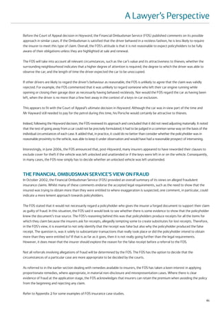 A Lawyer’s Perspective
Before the Court of Appeal decision in Hayward, the Financial Ombudsman Service (FOS) published comments on its possible
approach in similar cases. If the Ombudsman is satisfied that the driver behaved in a reckless fashion, he is less likely to require
the insurer to meet this type of claim. Overall, the FOS’s attitude is that it is not reasonable to expect policyholders to be fully
aware of their obligations unless they are highlighted at sale and renewal.

The FOS will take into account all relevant circumstances, such as the car’s value and its attractiveness to thieves; whether the
surrounding neighbourhood indicates that a higher degree of attention is required; the degree to which the driver was able to
observe the car; and the length of time the driver expected the car to be unoccupied.

If other drivers are likely to regard the driver’s behaviour as reasonable, the FOS is unlikely to agree that the claim was validly
rejected. For example, the FOS commented that it was unlikely to regard someone who left their car engine running while
opening or closing their garage door as necessarily having behaved recklessly. Nor would the FOS regard the car as having been
left, when the driver is no more than a few feet away in the context of a keys-in-car exclusion.

This appears to fit with the Court of Appeal’s ultimate decision in Hayward. Although the car was in view part of the time and
Mr Hayward still needed to pay for the petrol during this time, his Porsche would certainly be attractive to thieves.

Indeed, following the Hayward decision, the FOS reviewed its approach and concluded that it did not need adjusting materially. It noted
that the test of going away from a car could not be precisely formulated; it had to be judged in a common sense way on the basis of the
individual circumstances of each case. It added that, in practice, it could do no better than consider whether the policyholder was in
reasonable proximity to the vehicle, was able to keep it under observation and would have had a reasonable prospect of intervening.

Interestingly, in June 2004, the FOS announced that, post-Hayward, many insurers appeared to have reworded their clauses to
exclude cover for theft if the vehicle was left unlocked and unattended or if the keys were left in or on the vehicle. Consequently,
in many cases, the FOS now simply has to decide whether an unlocked vehicle was left unattended.



THE FINANCIAL OMBUDSMAN SERVICE’S VIEW ON FRAUD
In October 2002, the Financial Ombudsman Service (FOS) provided an overall summary of its views on alleged fraudulent
insurance claims. Whilst many of these comments endorse the accepted legal requirements, such as the need to show that the
insured was trying to obtain more than they were entitled to where exaggeration is suspected, one comment, in particular, could
indicate a more lenient approach towards policyholders.

The FOS stated that it would not necessarily regard a policyholder who gives the insurer a forged document to support their claim
as guilty of fraud. In this situation, the FOS said it would look to see whether there is some evidence to show that the policyholder
knew the document’s true source. The FOS’s reasoning behind this was that policyholders produce receipts for all the items for
which they claim because the insurers ask for receipts, allegedly tempting some to create substitutes for lost receipts. Therefore,
in the FOS’s view, it is essential to not only identify that the receipt was false but also why the policyholder produced the false
receipt. The question is, was it solely to substantiate transactions that really took place or did the policyholder intend to obtain
more than they were entitled to? If that is as far as it goes, then it is not really going further than the legal requirements.
However, it does mean that the insurer should explore the reason for the false receipt before a referral to the FOS.

Not all referrals involving allegations of fraud will be determined by the FOS. The FOS has the option to decide that the
circumstances of a particular case are more appropriate to be decided by the courts.

As referred to in the earlier section dealing with remedies available to insurers, the FOS has taken a keen interest in applying
proportionate remedies, where appropriate, in material non-disclosure and misrepresentation cases. Where there is clear
evidence of fraud at the application stage, the FOS acknowledges that insurers can retain the premium when avoiding the policy
from the beginning and rejecting any claim.

Refer to Appendix 2 for some examples of FOS insurance case studies.
                                                                                                                                       61
 