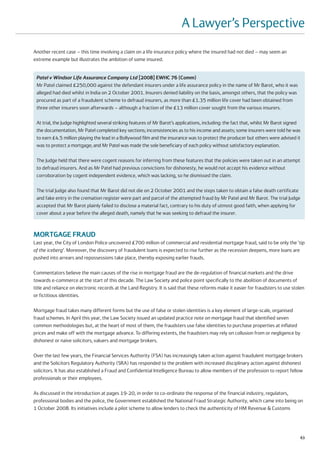 A Lawyer’s Perspective
Another recent case – this time involving a claim on a life insurance policy where the insured had not died – may seem an
extreme example but illustrates the ambition of some insured.


 Patel v Windsor Life Assurance Company Ltd [2008] EWHC 76 (Comm)
 Mr Patel claimed £250,000 against the defendant insurers under a life assurance policy in the name of Mr Barot, who it was
 alleged had died whilst in India on 2 October 2001. Insurers denied liability on the basis, amongst others, that the policy was
 procured as part of a fraudulent scheme to defraud insurers, as more than £1.35 million life cover had been obtained from
 three other insurers soon afterwards – although a fraction of the £13 million cover sought from the various insurers.

 At trial, the Judge highlighted several striking features of Mr Barot’s applications, including: the fact that, whilst Mr Barot signed
 the documentation, Mr Patel completed key sections; inconsistencies as to his income and assets; some insurers were told he was
 to earn £4.5 million playing the lead in a Bollywood film and the insurance was to protect the producer but others were advised it
 was to protect a mortgage; and Mr Patel was made the sole beneficiary of each policy without satisfactory explanation.

 The Judge held that there were cogent reasons for inferring from these features that the policies were taken out in an attempt
 to defraud insurers. And as Mr Patel had previous convictions for dishonesty, he would not accept his evidence without
 corroboration by cogent independent evidence, which was lacking, so he dismissed the claim.

 The trial Judge also found that Mr Barot did not die on 2 October 2001 and the steps taken to obtain a false death certificate
 and fake entry in the cremation register were part and parcel of the attempted fraud by Mr Patel and Mr Barot. The trial Judge
 accepted that Mr Barot plainly failed to disclose a material fact, contrary to his duty of utmost good faith, when applying for
 cover about a year before the alleged death, namely that he was seeking to defraud the insurer.



MORTGAGE FRAUD
Last year, the City of London Police uncovered £700 million of commercial and residential mortgage fraud, said to be only the ‘tip
of the iceberg’. Moreover, the discovery of fraudulent loans is expected to rise further as the recession deepens, more loans are
pushed into arrears and repossessions take place, thereby exposing earlier frauds.

Commentators believe the main causes of the rise in mortgage fraud are the de-regulation of financial markets and the drive
towards e-commerce at the start of this decade. The Law Society and police point specifically to the abolition of documents of
title and reliance on electronic records at the Land Registry. It is said that these reforms make it easier for fraudsters to use stolen
or fictitious identities.

Mortgage fraud takes many different forms but the use of false or stolen identities is a key element of large-scale, organised
fraud schemes. In April this year, the Law Society issued an updated practice note on mortgage fraud that identified seven
common methodologies but, at the heart of most of them, the fraudsters use false identities to purchase properties at inflated
prices and make off with the mortgage advance. To differing extents, the fraudsters may rely on collusion from or negligence by
dishonest or naive solicitors, valuers and mortgage brokers.

Over the last few years, the Financial Services Authority (FSA) has increasingly taken action against fraudulent mortgage brokers
and the Solicitors Regulatory Authority (SRA) has responded to the problem with increased disciplinary action against dishonest
solicitors. It has also established a Fraud and Confidential Intelligence Bureau to allow members of the profession to report fellow
professionals or their employees.

As discussed in the introduction at pages 19-20, in order to co-ordinate the response of the financial industry, regulators,
professional bodies and the police, the Government established the National Fraud Strategic Authority, which came into being on
1 October 2008. Its initiatives include a pilot scheme to allow lenders to check the authenticity of HM Revenue & Customs




                                                                                                                                      63
 