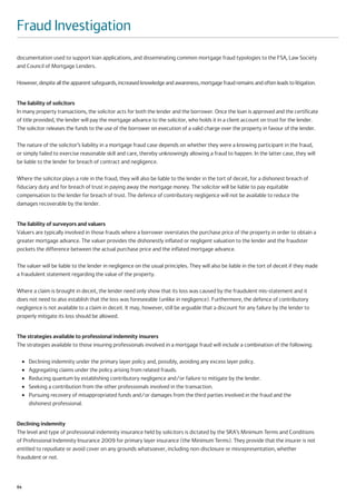 Fraud Investigation
documentation used to support loan applications, and disseminating common mortgage fraud typologies to the FSA, Law Society
and Council of Mortgage Lenders.

However, despite all the apparent safeguards, increased knowledge and awareness, mortgage fraud remains and often leads to litigation.


The liability of solicitors
In many property transactions, the solicitor acts for both the lender and the borrower. Once the loan is approved and the certificate
of title provided, the lender will pay the mortgage advance to the solicitor, who holds it in a client account on trust for the lender.
The solicitor releases the funds to the use of the borrower on execution of a valid charge over the property in favour of the lender.

The nature of the solicitor’s liability in a mortgage fraud case depends on whether they were a knowing participant in the fraud,
or simply failed to exercise reasonable skill and care, thereby unknowingly allowing a fraud to happen. In the latter case, they will
be liable to the lender for breach of contract and negligence.

Where the solicitor plays a role in the fraud, they will also be liable to the lender in the tort of deceit, for a dishonest breach of
fiduciary duty and for breach of trust in paying away the mortgage money. The solicitor will be liable to pay equitable
compensation to the lender for breach of trust. The defence of contributory negligence will not be available to reduce the
damages recoverable by the lender.


The liability of surveyors and valuers
Valuers are typically involved in those frauds where a borrower overstates the purchase price of the property in order to obtain a
greater mortgage advance. The valuer provides the dishonestly inflated or negligent valuation to the lender and the fraudster
pockets the difference between the actual purchase price and the inflated mortgage advance.

The valuer will be liable to the lender in negligence on the usual principles. They will also be liable in the tort of deceit if they made
a fraudulent statement regarding the value of the property.

Where a claim is brought in deceit, the lender need only show that its loss was caused by the fraudulent mis-statement and it
does not need to also establish that the loss was foreseeable (unlike in negligence). Furthermore, the defence of contributory
negligence is not available to a claim in deceit. It may, however, still be arguable that a discount for any failure by the lender to
properly mitigate its loss should be allowed.


The strategies available to professional indemnity insurers
The strategies available to those insuring professionals involved in a mortgage fraud will include a combination of the following:

     ●   Declining indemnity under the primary layer policy and, possibly, avoiding any excess layer policy.
     ●   Aggregating claims under the policy arising from related frauds.
     ●   Reducing quantum by establishing contributory negligence and/or failure to mitigate by the lender.
     ●   Seeking a contribution from the other professionals involved in the transaction.
     ●   Pursuing recovery of misappropriated funds and/or damages from the third parties involved in the fraud and the
         dishonest professional.


Declining indemnity
The level and type of professional indemnity insurance held by solicitors is dictated by the SRA’s Minimum Terms and Conditions
of Professional Indemnity Insurance 2009 for primary layer insurance (the Minimum Terms). They provide that the insurer is not
entitled to repudiate or avoid cover on any grounds whatsoever, including non-disclosure or misrepresentation, whether
fraudulent or not.



64
 