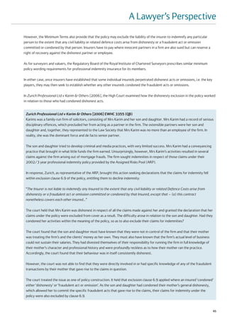 A Lawyer’s Perspective
However, the Minimum Terms also provide that the policy may exclude the liability of the insurer to indemnify any particular
person to the extent that any civil liability or related defence costs arise from dishonesty or a fraudulent act or omission
committed or condoned by that person. Insurers have to pay where innocent partners in a firm are also sued but can reserve a
right of recovery against the dishonest partner or employee.

As for surveyors and valuers, the Regulatory Board of the Royal Institute of Chartered Surveyors prescribes similar minimum
policy wording requirements for professional indemnity insurance for its members.

In either case, once insurers have established that some individual insureds perpetrated dishonest acts or omissions, i.e. the key
players, they may then seek to establish whether any other insureds condoned the fraudulent acts or omissions.

In Zurich Professional Ltd v Karim & Others [2006], the High Court examined how the dishonesty exclusion in the policy worked
in relation to those who had condoned dishonest acts.


 Zurich Professional Ltd v Karim & Others [2006] EWHC 3355 (QB)
 Karims was a family-run firm of solicitors, consisting of Mrs Karim and her son and daughter. Mrs Karim had a record of serious
 disciplinary offences, which precluded her from acting as a partner in the firm. The ostensible partners were her son and
 daughter and, together, they represented to the Law Society that Mrs Karim was no more than an employee of the firm. In
 reality, she was the dominant force and de facto senior partner.

 The son and daughter tried to develop criminal and media practices, with very limited success. Mrs Karim had a conveyancing
 practice that brought in what little funds the firm earned. Unsurprisingly, however, Mrs Karim’s activities resulted in several
 claims against the firm arising out of mortgage frauds. The firm sought indemnities in respect of those claims under their
 2002/3 year professional indemnity policy provided by the Assigned Risks Pool (ARP).

 In response, Zurich, as representative of the ARP, brought this action seeking declarations that the claims for indemnity fell
 within exclusion clause 6.9 of the policy, entitling them to decline indemnity:

 “The Insurer is not liable to indemnify any Insured to the extent that any civil liability or related Defence Costs arise from
 dishonesty or a fraudulent act or omission committed or condoned by that Insured, except that – (a) this contract
 nonetheless covers each other insured...”

 The court held that Mrs Karim was dishonest in respect of all the claims made against her and granted the declaration that her
 claims under the policy were excluded from cover as a result. The difficulty arose in relation to the son and daughter. Had they
 condoned her activities within the meaning of the policy, so as to also exclude their claims for indemnities?

 The court found that the son and daughter must have known that they were not in control of the firm and that their mother
 was treating the firm’s and the clients’ money as her own. They must also have known that the firm’s actual level of business
 could not sustain their salaries. They had divested themselves of their responsibility for running the firm in full knowledge of
 their mother’s character and professional history and were profoundly reckless as to how their mother ran the practice.
 Accordingly, the court found that their behaviour was in itself consistently dishonest.

 However, the court was not able to find that they were directly involved in or had specific knowledge of any of the fraudulent
 transactions by their mother that gave rise to the claims in question.

 The court treated the issue as one of policy construction. It held that exclusion clause 6.9 applied where an insured ‘condoned’
 either ‘dishonesty’ or ‘fraudulent act or omission’. As the son and daughter had condoned their mother’s general dishonesty,
 which allowed her to commit the specific fraudulent acts that gave rise to the claims, their claims for indemnity under the
 policy were also excluded by clause 6.9.


                                                                                                                                     65
 