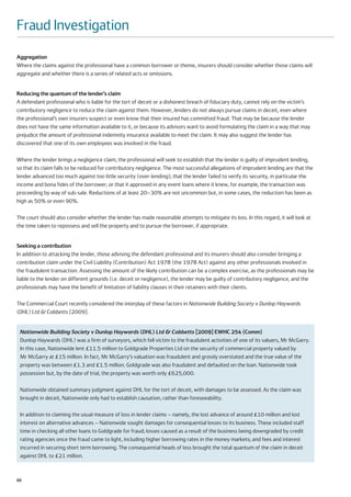 Fraud Investigation
Aggregation
Where the claims against the professional have a common borrower or theme, insurers should consider whether those claims will
aggregate and whether there is a series of related acts or omissions.


Reducing the quantum of the lender’s claim
A defendant professional who is liable for the tort of deceit or a dishonest breach of fiduciary duty, cannot rely on the victim’s
contributory negligence to reduce the claim against them. However, lenders do not always pursue claims in deceit, even where
the professional’s own insurers suspect or even know that their insured has committed fraud. That may be because the lender
does not have the same information available to it, or because its advisors want to avoid formulating the claim in a way that may
prejudice the amount of professional indemnity insurance available to meet the claim. It may also suggest the lender has
discovered that one of its own employees was involved in the fraud.

Where the lender brings a negligence claim, the professional will seek to establish that the lender is guilty of imprudent lending,
so that its claim falls to be reduced for contributory negligence. The most successful allegations of imprudent lending are that the
lender advanced too much against too little security (over-lending); that the lender failed to verify its security, in particular the
income and bona fides of the borrower; or that it approved in any event loans where it knew, for example, the transaction was
proceeding by way of sub-sale. Reductions of at least 20–30% are not uncommon but, in some cases, the reduction has been as
high as 50% or even 90%.

The court should also consider whether the lender has made reasonable attempts to mitigate its loss. In this regard, it will look at
the time taken to repossess and sell the property and to pursue the borrower, if appropriate.


Seeking a contribution
In addition to attacking the lender, those advising the defendant professional and its insurers should also consider bringing a
contribution claim under the Civil Liability (Contribution) Act 1978 (the 1978 Act) against any other professionals involved in
the fraudulent transaction. Assessing the amount of the likely contribution can be a complex exercise, as the professionals may be
liable to the lender on different grounds (i.e. deceit or negligence), the lender may be guilty of contributory negligence, and the
professionals may have the benefit of limitation of liability clauses in their retainers with their clients.

The Commercial Court recently considered the interplay of these factors in Nationwide Building Society v Dunlop Haywards
(DHL) Ltd & Cobbetts [2009].


 Nationwide Building Society v Dunlop Haywards (DHL) Ltd & Cobbetts [2009] EWHC 254 (Comm)
 Dunlop Haywards (DHL) was a firm of surveyors, which fell victim to the fraudulent activities of one of its valuers, Mr McGarry.
 In this case, Nationwide lent £11.5 million to Goldgrade Properties Ltd on the security of commercial property valued by
 Mr McGarry at £15 million. In fact, Mr McGarry’s valuation was fraudulent and grossly overstated and the true value of the
 property was between £1.3 and £1.5 million. Goldgrade was also fraudulent and defaulted on the loan. Nationwide took
 possession but, by the date of trial, the property was worth only £625,000.

 Nationwide obtained summary judgment against DHL for the tort of deceit, with damages to be assessed. As the claim was
 brought in deceit, Nationwide only had to establish causation, rather than foreseeability.

 In addition to claiming the usual measure of loss in lender claims – namely, the lost advance of around £10 million and lost
 interest on alternative advances – Nationwide sought damages for consequential losses to its business. These included staff
 time in checking all other loans to Goldgrade for fraud; losses caused as a result of the business being downgraded by credit
 rating agencies once the fraud came to light, including higher borrowing rates in the money markets; and fees and interest
 incurred in securing short term borrowing. The consequential heads of loss brought the total quantum of the claim in deceit
 against DHL to £21 million.



66
 