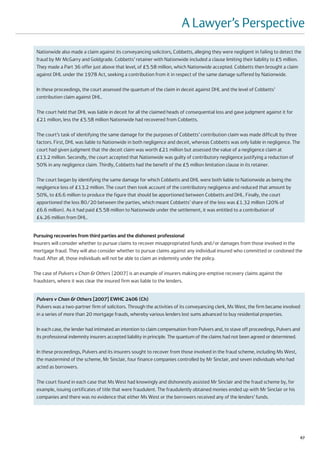 A Lawyer’s Perspective
 Nationwide also made a claim against its conveyancing solicitors, Cobbetts, alleging they were negligent in failing to detect the
 fraud by Mr McGarry and Goldgrade. Cobbetts’ retainer with Nationwide included a clause limiting their liability to £5 million.
 They made a Part 36 offer just above that level, of £5.58 million, which Nationwide accepted. Cobbetts then brought a claim
 against DHL under the 1978 Act, seeking a contribution from it in respect of the same damage suffered by Nationwide.

 In these proceedings, the court assessed the quantum of the claim in deceit against DHL and the level of Cobbetts’
 contribution claim against DHL.

 The court held that DHL was liable in deceit for all the claimed heads of consequential loss and gave judgment against it for
 £21 million, less the £5.58 million Nationwide had recovered from Cobbetts.

 The court’s task of identifying the same damage for the purposes of Cobbetts’ contribution claim was made difficult by three
 factors. First, DHL was liable to Nationwide in both negligence and deceit, whereas Cobbetts was only liable in negligence. The
 court had given judgment that the deceit claim was worth £21 million but assessed the value of a negligence claim at
 £13.2 million. Secondly, the court accepted that Nationwide was guilty of contributory negligence justifying a reduction of
 50% in any negligence claim. Thirdly, Cobbetts had the benefit of the £5 million limitation clause in its retainer.

 The court began by identifying the same damage for which Cobbetts and DHL were both liable to Nationwide as being the
 negligence loss of £13.2 million. The court then took account of the contributory negligence and reduced that amount by
 50%, to £6.6 million to produce the figure that should be apportioned between Cobbetts and DHL. Finally, the court
 apportioned the loss 80/20 between the parties, which meant Cobbetts’ share of the loss was £1.32 million (20% of
 £6.6 million). As it had paid £5.58 million to Nationwide under the settlement, it was entitled to a contribution of
 £4.26 million from DHL.


Pursuing recoveries from third parties and the dishonest professional
Insurers will consider whether to pursue claims to recover misappropriated funds and/or damages from those involved in the
mortgage fraud. They will also consider whether to pursue claims against any individual insured who committed or condoned the
fraud. After all, those individuals will not be able to claim an indemnity under the policy.

The case of Pulvers v Chan & Others [2007] is an example of insurers making pre-emptive recovery claims against the
fraudsters, where it was clear the insured firm was liable to the lenders.


 Pulvers v Chan & Others [2007] EWHC 2406 (Ch)
 Pulvers was a two-partner firm of solicitors. Through the activities of its conveyancing clerk, Ms West, the firm became involved
 in a series of more than 20 mortgage frauds, whereby various lenders lost sums advanced to buy residential properties.

 In each case, the lender had intimated an intention to claim compensation from Pulvers and, to stave off proceedings, Pulvers and
 its professional indemnity insurers accepted liability in principle. The quantum of the claims had not been agreed or determined.

 In these proceedings, Pulvers and its insurers sought to recover from those involved in the fraud scheme, including Ms West,
 the mastermind of the scheme, Mr Sinclair, four finance companies controlled by Mr Sinclair, and seven individuals who had
 acted as borrowers.

 The court found in each case that Ms West had knowingly and dishonestly assisted Mr Sinclair and the fraud scheme by, for
 example, issuing certificates of title that were fraudulent. The fraudulently obtained monies ended up with Mr Sinclair or his
 companies and there was no evidence that either Ms West or the borrowers received any of the lenders’ funds.




                                                                                                                                     67
 
