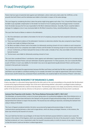 Fraud Investigation
 Pulvers had two types of potential claim against each defendant: a direct claim and a claim under the 1978 Act, on the
 grounds that both Pulvers and the individual were liable to the lender in respect of the same damage.

 The court began by considering the direct claims the parties might bring against each other. First, it found that Pulvers would
 be liable to pay equitable compensation to the lenders for breach of trust in paying away the mortgage monies it received
 from the lenders because the firm was responsible for Ms West’s dishonest behaviour. Secondly, Pulvers would be liable in
 damages for negligence since it was vicariously liable for Ms West’s breaches of duty, notwithstanding her dishonesty.

 The court then found as follows in relation to the defendants:

     ●   All of the defendants were liable to the lenders for the tort of conspiracy, because they had conspired to deceive and injure
         the lenders.
     ●   There was insufficient evidence of the defendants’ intentions to determine whether they also conspired to injure Pulvers
         and the court made no finding on that issue.
     ●   Ms West was liable to Pulvers and to the lenders for dishonestly assisting a breach of trust in relation to each transaction.
     ●   Mr Sinclair and his four companies were liable to Pulvers and the lenders for knowing receipt of trust monies paid in breach
         of trust. Furthermore, as Pulvers had paid the money to them under a mistake of fact, they were liable to Pulvers for money
         had and received.
     ●   The borrowers were liable for dishonestly assisting a breach of trust.

 The court then considered Pulvers’ contribution claims against each defendant. It approached the task by first considering how
 the contribution between Pulvers and each defendant should be apportioned. For these purposes, the court treated Ms West
 as part of Pulvers. In each case, liability for the lender’s loss was to be apportioned equally between Pulvers and the parties
 involved in that particular transaction.

 The court then determined the apportionment between Ms West and Pulvers and held that Ms West was liable for all the losses
 and Pulvers was not liable to contribute anything. So, for example, the lender’s loss might be apportioned 33% each to Pulvers,
 the borrower and Mr Sinclair but, as between Pulvers and Ms West, she would be liable for the entirety of Pulvers’ 33% share.



LEGAL PRIVILEGE IN RESPECT OF INSURANCE CLAIMS
A party may object to a document being inspected by the other party to the court proceedings on the grounds that the document
is protected by legal professional privilege. Part of the test in determining whether a document is privileged involves looking at
the dominant purpose behind the creation of that document. The dominant purpose is not simply ascertained by reference to the
author of the document, but also by reference to the person or authority under whose direction the document is produced.


 Guinness Peat Properties Ltd & Another v The Fitzroy Robinson Partnership [1987] 1 WLR 1027
 The Defendant, an insured architect, wrote to its insurer giving notice of a professional negligence claim. By an obvious error, as
 this letter should not have been disclosed to the Claimant on the grounds of legal professional privilege, the insured’s solicitors
 had permitted the Claimant to inspect the document. The insured was now seeking an injunction, restraining the Claimant from
 using or relying on this letter.

 The Court of Appeal considered whether this letter was protected by legal professional privilege. It referred to
 communications passing between a client and its legal adviser, which are always privileged. However, in this instance, the
 letter was written by the insured to its insurer.

 The court held that the letter was privileged, on the basis that the dominant purpose behind its creation was to assist the
 insurers in the conduct of the litigation, which was reasonably contemplated at the time of the document’s creation. The letter
 had been produced, as it was a requirement under the insured’s insurance policy to notify its insurers of any claim it received,
 so that the insurers could use the letter to obtain legal advice.

68
 