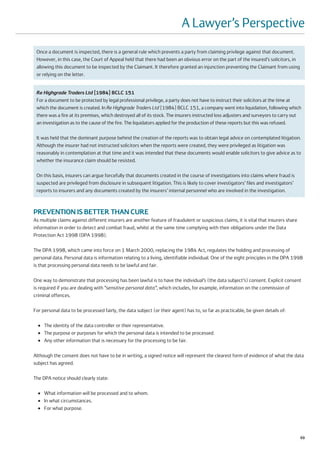 A Lawyer’s Perspective
 Once a document is inspected, there is a general rule which prevents a party from claiming privilege against that document.
 However, in this case, the Court of Appeal held that there had been an obvious error on the part of the insured’s solicitors, in
 allowing this document to be inspected by the Claimant. It therefore granted an injunction preventing the Claimant from using
 or relying on the letter.


 Re Highgrade Traders Ltd [1984] BCLC 151
 For a document to be protected by legal professional privilege, a party does not have to instruct their solicitors at the time at
 which the document is created. In Re Highgrade Traders Ltd [1984] BCLC 151, a company went into liquidation, following which
 there was a fire at its premises, which destroyed all of its stock. The insurers instructed loss adjusters and surveyors to carry out
 an investigation as to the cause of the fire. The liquidators applied for the production of these reports but this was refused.

 It was held that the dominant purpose behind the creation of the reports was to obtain legal advice on contemplated litigation.
 Although the insurer had not instructed solicitors when the reports were created, they were privileged as litigation was
 reasonably in contemplation at that time and it was intended that these documents would enable solicitors to give advice as to
 whether the insurance claim should be resisted.

 On this basis, insurers can argue forcefully that documents created in the course of investigations into claims where fraud is
 suspected are privileged from disclosure in subsequent litigation. This is likely to cover investigators’ files and investigators’
 reports to insurers and any documents created by the insurers’ internal personnel who are involved in the investigation.



PREVENTION IS BETTER THAN CURE
As multiple claims against different insurers are another feature of fraudulent or suspicious claims, it is vital that insurers share
information in order to detect and combat fraud, whilst at the same time complying with their obligations under the Data
Protection Act 1998 (DPA 1998).

The DPA 1998, which came into force on 1 March 2000, replacing the 1984 Act, regulates the holding and processing of
personal data. Personal data is information relating to a living, identifiable individual. One of the eight principles in the DPA 1998
is that processing personal data needs to be lawful and fair.

One way to demonstrate that processing has been lawful is to have the individual’s (the data subject’s) consent. Explicit consent
is required if you are dealing with “sensitive personal data”, which includes, for example, information on the commission of
criminal offences.

For personal data to be processed fairly, the data subject (or their agent) has to, so far as practicable, be given details of:

  ●   The identity of the data controller or their representative.
  ●   The purpose or purposes for which the personal data is intended to be processed.
  ●   Any other information that is necessary for the processing to be fair.

Although the consent does not have to be in writing, a signed notice will represent the clearest form of evidence of what the data
subject has agreed.

The DPA notice should clearly state:

  ●   What information will be processed and to whom.
  ●   In what circumstances.
  ●   For what purpose.




                                                                                                                                        69
 