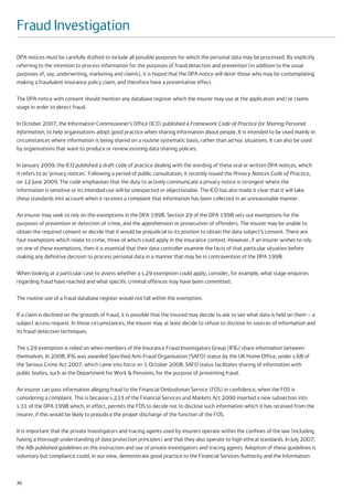Fraud Investigation
DPA notices must be carefully drafted to include all possible purposes for which the personal data may be processed. By explicitly
referring to the intention to process information for the purposes of fraud detection and prevention (in addition to the usual
purposes of, say, underwriting, marketing and claims), it is hoped that the DPA notice will deter those who may be contemplating
making a fraudulent insurance policy claim, and therefore have a preventative effect.

The DPA notice with consent should mention any database register which the insurer may use at the application and/or claims
stage in order to detect fraud.

In October 2007, the Information Commissioner’s Office (ICO) published a Framework Code of Practice for Sharing Personal
Information, to help organisations adopt good practice when sharing information about people. It is intended to be used mainly in
circumstances where information is being shared on a routine systematic basis, rather than ad hoc situations. It can also be used
by organisations that want to produce or review existing data sharing policies.

In January 2009, the ICO published a draft code of practice dealing with the wording of these oral or written DPA notices, which
it refers to as ‘privacy notices’. Following a period of public consultation, it recently issued the Privacy Notices Code of Practice,
on 12 June 2009. The code emphasises that the duty to actively communicate a privacy notice is strongest where the
information is sensitive or its intended use will be unexpected or objectionable. The ICO has also made it clear that it will take
these standards into account when it receives a complaint that information has been collected in an unreasonable manner.

An insurer may seek to rely on the exemptions in the DPA 1998. Section 29 of the DPA 1998 sets out exemptions for the
purposes of prevention or detection of crime, and the apprehension or prosecution of offenders. The insurer may be unable to
obtain the required consent or decide that it would be prejudicial to its position to obtain the data subject’s consent. There are
four exemptions which relate to crime, three of which could apply in the insurance context. However, if an insurer wishes to rely
on one of these exemptions, then it is essential that their data controller examine the facts of that particular situation before
making any definitive decision to process personal data in a manner that may be in contravention of the DPA 1998.

When looking at a particular case to assess whether a s.29 exemption could apply, consider, for example, what stage enquiries
regarding fraud have reached and what specific criminal offences may have been committed.

The routine use of a fraud database register would not fall within the exemption.

If a claim is declined on the grounds of fraud, it is possible that the insured may decide to ask to see what data is held on them – a
subject access request. In those circumstances, the insurer may at least decide to refuse to disclose its sources of information and
its fraud detection techniques.

The s.29 exemption is relied on when members of the Insurance Fraud Investigators Group (IFIG) share information between
themselves. In 2008, IFIG was awarded Specified Anti-Fraud Organisation (SAFO) status by the UK Home Office, under s.68 of
the Serious Crime Act 2007, which came into force on 1 October 2008. SAFO status facilitates sharing of information with
public bodies, such as the Department for Work & Pensions, for the purpose of preventing fraud.

An insurer can pass information alleging fraud to the Financial Ombudsman Service (FOS) in confidence, when the FOS is
considering a complaint. This is because s.233 of the Financial Services and Markets Act 2000 inserted a new subsection into
s.31 of the DPA 1998 which, in effect, permits the FOS to decide not to disclose such information which it has received from the
insurer, if this would be likely to prejudice the proper discharge of the function of the FOS.

It is important that the private investigators and tracing agents used by insurers operate within the confines of the law (including
having a thorough understanding of data protection principles) and that they also operate to high ethical standards. In July 2007,
the ABI published guidelines on the instruction and use of private investigators and tracing agents. Adoption of these guidelines is
voluntary but compliance could, in our view, demonstrate good practice to the Financial Services Authority and the Information



70
 