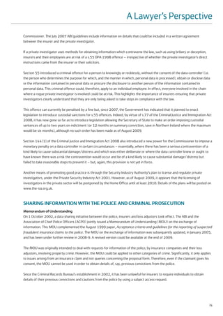 A Lawyer’s Perspective
Commissioner. The July 2007 ABI guidelines include information on details that could be included in a written agreement
between the insurer and the private investigator.

If a private investigator uses methods for obtaining information which contravene the law, such as using bribery or deception,
insurers and their employees are at risk of a s.55 DPA 1998 offence – irrespective of whether the private investigator’s direct
instructions came from the insurer or their solicitors.

Section 55 introduced a criminal offence for a person to knowingly or recklessly, without the consent of the data controller (i.e.
the person who determines the purpose for which, and the manner in which, personal data is processed), obtain or disclose data
or the information contained in personal data or procure the disclosure to another person of the information contained in
personal data. This criminal offence could, therefore, apply to an individual employee. In effect, everyone involved in the chain
where a rogue private investigator is involved could be at risk. This highlights the importance of insurers ensuring that private
investigators clearly understand that they are only being asked to take steps in compliance with the law.

This offence can currently be penalised by a fine but, since 2007, the Government has indicated that it planned to enact
legislation to introduce custodial sanctions for s.55 offences. Indeed, by virtue of s.77 of the Criminal Justice and Immigration Act
2008, it has now gone so far as to introduce legislation allowing the Secretary of State to make an order imposing custodial
sentences of up to two years on indictment (or 12 months on summary conviction, save in Northern Ireland where the maximum
would be six months), although no such order has been made as of August 2009.

Section 144(1) of the Criminal Justice and Immigration Act 2008 also introduced a new power for the Commissioner to impose a
monetary penalty on a data controller in certain circumstances – essentially, where there has been a serious contravention of a
kind likely to cause substantial damage/distress and which was either deliberate or where the data controller knew or ought to
have known there was a risk the contravention would occur and be of a kind likely to cause substantial damage/distress but
failed to take reasonable steps to prevent it – but, again, this provision is not yet in force.

Another means of promoting good practice is through the Security Industry Authority’s plan to license and regulate private
investigators, under the Private Security Industry Act 2001. However, as of August 2009, it appears that the licensing of
investigators in the private sector will be postponed by the Home Office until at least 2010. Details of the plans will be posted on
www.the-sia.org.uk.



SHARING INFORMATION WITH THE POLICE AND CRIMINAL PROSECUTION
Memorandum of Understanding
On 1 October 2002, a data sharing initiative between the police, insurers and loss adjusters took effect. The ABI and the
Association of Chief Police Officers (ACPO) jointly issued a Memorandum of Understanding (MOU) on the exchange of
information. This MOU complemented the August 1999 paper, Acceptance criteria and guidelines for the reporting of suspected
fraudulent insurance claims to the police. The MOU on the exchange of information was subsequently updated, in January 2005,
and has been under further review in 2008-9. A revised version could be available at the end of 2009.

The MOU was originally intended to deal with requests for information of the police, by insurance companies and their loss
adjusters, involving property crime. However, the MOU could be applied to other categories of crime. Significantly, it only applies
to issues arising from an insurance claim and not queries concerning the proposal form. Therefore, even if the claimant gives his
consent, the MOU cannot be used in order to obtain details of, say, previous convictions from the police.

Since the Criminal Records Bureau’s establishment in 2002, it has been unlawful for insurers to require individuals to obtain
details of their previous convictions and cautions from the police by using a subject access request.




                                                                                                                                   71
 