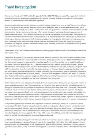 Fraud Investigation
The insurers who endorse the MOU are listed in Appendix A of the ACPO/ABI MOU, and each will have appointed a position or
particular person in their organisation to act as the contact point for the police. Similarly, contact addresses and telephone
numbers for the various police forces are listed in Appendix B.

Requests for information are intended to be more streamlined because standard forms are to be used. There are three different
forms for use by insurers and their loss adjusters. The first two, at Appendix D, apply to circumstances where there is specific
reason for the insurer/loss adjuster to check a claim but there is not enough evidence to enable the insurer to make a reasonable
decision that the claimant is attempting to defraud it. For example, the value of goods allegedly stolen may appear out of
proportion with the insured’s financial means, and the insured is unable to prove ownership of those goods. The important point
is that the claimant’s explicit written consent to disclosure must be on the completed form. It is not sufficient for the insurer to
refer to a general consent to disclosure, which the individual has given at the proposal or claim stage. Insurers should, in any
event, notify their prospective insured at the proposal stage that, with the insured’s consent, the insurer may exchange
information with the police, where this is needed to validate a claim. Therefore, insurers need to check that the wording of their
forms satisfies this requirement.

The settlement of the claim can be made dependent on the insured giving such explicit consent, if the insured had been notified
at the proposal stage.

The first form at Appendix D(a) is to be used when the insurer wishes to confirm the crime/loss of property reference number,
date and time the loss offence was reported and the name of the reporting person. The charge is £20 and the MOU indicates
that the police will endeavour to respond within 10 working days. The form at Appendix D(b) is to be used when additional
information is requested, when a charge of £75 will be applied and the police will reply within 20 working days, if possible.
Where there are criminal proceedings in respect of the offence giving rise to the insurance claim, such as fire damage, the police
will first verify with the Crown Prosecution Service whether disclosure to the insurer should be delayed, so that the criminal
proceedings are not potentially jeopardised. For instance, it is unlikely that copy statements would be disclosed to insurers prior
to any court hearing. The police may, however, advise if a person has been charged and/or indicate that there is no suspicion
about the claimant. In practice, responses to Appendix D forms have been taking longer, sometimes by several months, than the
timescales indicated but this may be in part due to the existence of court proceedings.

The third standard form, which is located at Appendix E, deals with situations where the insurer or loss adjuster has evidence to
suspect a fraudulent insurance claim. The explicit consent of the claimant is not required and no fee is payable to the police for
provision of the information. The request for information from the police will be made under s.29(3) of the DPA 1998, and the
form should include information on why the claim is believed to be fraudulent, what information is requested and why this
information is being requested. Details of the existing evidence need to be provided and it is also necessary to specify the view
that if the information is not disclosed to the insurer it is likely to prejudice the investigation of a fraudulent insurance claim.
Insurers must notify the police of the outcome of their investigations in order to comply with the legal basis for the disclosure and
the police will notify the insurer if the claimant is successfully prosecuted or cautioned in relation to a fraudulent insurance claim.

Finally, there may be situations where the police are party to information amounting to evidence of a suspected fraudulent
insurance claim. The MOU includes a separate form, at Appendix F, which the police will send to insurers with the information.
Any information received in this way is specified as being held in confidence, should only be used for the s.29(3) purposes of
prevention or detection of crime or the apprehension or prosecution of offenders and should not be disclosed without the
consent of the police. The revised Appendix F form in the 2005 version of the MOU, expressly states that the police will be
unlikely to conclude their investigations if the personal data is not disclosed.

As stated above, sometimes the response times to requests from insurers and loss adjusters has been several months, although
there is generally a quicker response to Appendix D requests. The review of the 2005 edition of the MOU appears to concern
whether the MOU should be amended, so that insurers and loss adjusters should first seek the individual’s consent (using the
Appendix D(a) or (b) form), so that if consent is denied Appendix E can then be used where there is sufficient evidence to lead



72
 