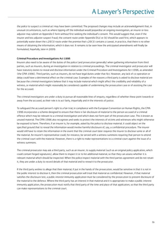A Lawyer’s Perspective
the police to suspect a criminal act may have been committed. The proposed changes may include an acknowledgement that, in
unusual circumstances, such as where tipping-off the individual would jeopardise an ongoing investigation, an insurer or loss
adjuster may submit an Appendix E form without first seeking the individual’s consent. This would suggest that, even if the
insurer and loss adjuster suspect fraud, the consent route under Appendix D(a) or (b) should be used first, which appears to
potentially water down the s.29(3) route under the premise that s.29(3) contains a caveat, in practice, that there is no other
means of obtaining the information, which it does not. It remains to be seen how the anticipated amendments will finally be
formulated, hopefully, later in 2009.


Criminal Procedure and Investigations Act 1996
Insurers also need to be aware of the duties of the police (and prosecution generally) when gathering information from third
parties, such as insurers, during an investigation in relation to criminal proceedings. The criminal investigator and prosecutor will
have statutory duties to reveal and disclose information under the Criminal Procedure and Investigations Act 1996, as amended
(the CPIA 1996). Third parties, such as insurers, do not have legal duties under that Act. However, any lack of co-operation or
delay could have a detrimental effect on the criminal case. Examples of the reasons a third party is asked to disclose material are
because the criminal investigators believe that it may include material which might affect the credibility and reliability of a
witness, or material which might reasonably be considered capable of undermining the prosecution case or of assisting the case
for the accused.

The criminal investigators are under a duty to pursue all reasonable lines of enquiry, regardless of whether these point towards or
away from the accused, as their role is to act fairly, impartially and in the interests of justice.

To safeguard the accused person’s right to a fair trial, in compliance with the European Convention on Human Rights, the CPIA
1996 incorporates a scheme designed to ensure that there is fair disclosure of material to the person accused of a criminal
offence which may be relevant to a criminal investigation and which does not form part of the prosecution case. This is known as
unused material. The CPIA 1996 also recognises and seeks to protect the interests of victims and witnesses who might otherwise
be exposed to harm. Therefore, if an insurer is, for example, asked by the police to disclose material, it could object on the
specified ground that to reveal the information would involve harmful disclosure of, say, a confidential procedure. The insurer
would still have to retain the information in the event that the criminal court later requires the insurer to disclose some or all of
the material. An insurer’s representative could, for instance, be served with a witness summons requiring that person to attend
the criminal court with the material. However, there is a right to make representations to a criminal court against the issue of a
witness summons.

The criminal prosecutor may ask a third party, such as an insurer, to supply material (such as an original policy application, which
could contain forged signatures), allow them to inspect it or to list additional material, so that they can assess whether it is
relevant material which should be inspected. When the police inspect material with the third parties agreement and do not retain
it, they are under a duty to record details of that material and to reveal it to the prosecutor.

If the third party wishes to allege that their material, if put in the hands of the prosecution, would be sensitive in that it is not in
the public interest to disclose it, then the criminal prosecution will treat that material as confidential. However, if that material
satisfies the disclosure test, a public interest immunity application must be considered by the prosecution to prevent disclosure of
the material to the defence. Where the third party has an interest in that material and it is appropriate to make a public interest
immunity application, the prosecution must notify that third party of the time and place of that application, so that the third party
can make representations to the criminal court.




                                                                                                                                      73
 