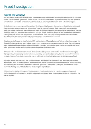 Fraud Investigation

WHERE ARE WE NOW?
We are currently in the grip of recession which, combined with rising unemployment, is proving a breeding ground for fraudulent
claims. Law enforcement agencies, the ABI and insurers have all indicated that fraud has risen over the last year and, given that
unemployment is forecast to continue rising until mid-2010, it seems likely that fraudulent claims will continue to grow.

Undoubtedly, insurers have improved their ability to identify potentially fraudulent claims, which can be attributed to increased
fraud awareness by claims handlers, as well as most of the larger insurers (and some of the smaller ones) having their own
dedicated counter-fraud teams, to whom suspicious claims are referred. In addition, some assistance has been obtained from the
sharing of claims data, improved computer software packages, such as voice stress analysis, as well as data mining programmes –
although they only assist in indicating where to focus such efforts. There is no computer programme that actually identifies
fraudulent claims. This is only ascertained by experience, careful consideration and hard work.

Regulation by the Financial Services Authority (FSA) and its initiative of Treating Customers Fairly, as well as the scrutiny of the
Financial Ombudsman Service, which looks at matters from a more consumer-orientated perspective, rather than a strictly legal
basis, means insurers have to identify suspected fraudulent cases early and, thereafter, make a sound strategic decision on the
most appropriate course of action to follow in order to obtain the optimum outcome.

Whilst the police are more interested in cases of insurance fraud, they remain constrained by limited resources and budgets.
Consequently, unless a case is presented to them as, essentially, a pre-packaged conviction, they may have insufficient time or
resources to assist. Accordingly, it seems that insurers will have to continue leading the way in combating insurance fraud.

On a more positive note, the courts have increasing numbers of designated civil fraud Judges who, given their more detailed
knowledge of fraud, are more prepared to allow insurers some latitude in obtaining information which is likely to assist in proving
fraud. However, it is essential that the evidence behind any application is put together carefully and presented in the correct
manner to the Judge to stand the best chance of obtaining the required order.

Ultimately, when dealing with suspected fraudulent claims, there is no substitution for experience, supported by a sound
technical knowledge of fraud and the remedies available and, just as importantly, those that are achievable on the evidence that
can be obtained.




74
 