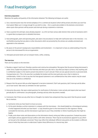 Fraud Investigation
Interview preparation
Maximise the quality and quantity of the information obtained. The following techniques are useful.

1. Use a neutral location near the normal workplace (if in a commercial situation) which will be private and where you won’t be
   interrupted. Make sure it is large enough for you both to relax – this is a particular problem in the domestic environment
   where quite often partners will be present and interrupt during a statement or interview.

2. Have a question list and topic areas already prepared – as a firm we have various aide memoirs that can be of assistance and it
   is a good idea to prepare prior to detailed interviews.

3. Have photographs, plant and operating plans, plot plans (not procedures) to help with clarification later in the interview – it is
   worthwhile ensuring that any plans or other documents which are presented by the witness are suitably annotated and
   appended to the statement.

4. Be aware of the person’s background, responsibilities and involvement – it is important to have an understanding of how the
   person to be interviewed fits into an organisation.

5. Anticipate personal needs such as transport home, coffee, smoking.


The interview
There are four phases to the interview:

1. Develop a rapport (and trust). Develop a positive and constructive atmosphere. Recognise that the person being interviewed is
   under stress. Explain the purpose of the interview and what your job/role is. Say what you hope to achieve, that anything said
   is confidential (subject to the need to present documents in court) and ask if there are any special concerns or personal needs
   (transportation etc). This is the area that is probably the hardest and the most particular area is that in relation to
   confidentiality. I think it is fair to say that the final agreed statement is not confidential but that other matters may be raised
   that are to be retained as confidential.

2. Request that the person tells you what happened (a narrative statement). Don’t ask questions, don’t interrupt and do allow
   use of own words. Take notes as reminders for later questions.

3. Interactive discussion. Ask open-ended questions for clarification of information. Listen actively and repeat what was heard
   periodically for confirmation. Use photographs, drawings and any other documents needed.

4. Conclusion: Ask if there are any other facts or thoughts (no matter how unimportant they may seem) that the person would
   like to mention.

     a. Summarise what you have heard to ensure accuracy.
     b. At this point develop a written statement in company with the interviewee – this should ideally be a chronological summary
        of what happened and what you have heard – a copy should be given to the interviewee for their signature. Having
        concluded the interview, ask the interviewee to get back to you if they remember or think of anything else that might be
        helpful.
     c. Finally, write down notes and observations on the information shared, noting any follow up questions. Evaluate key points
        and insights and any apparent factual conflicts with other witnesses. There may be inconsistencies apparent to you which
        are factual to the individuals concerned. These may reflect the individuals’ different view points on the incident or different
        areas of what they have seen or understood. Explore these differences in a neutral way, later.




78
 