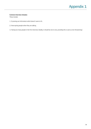 Appendix 1
Common interview mistakes
These include:

1. Screening out information which doesn’t seem to fit.

2. Interrupting people when they are talking.

3. Having too many people in the first interview (ideally, it should be one to one, providing this is seen as non-threatening).




                                                                                                                                  79
 