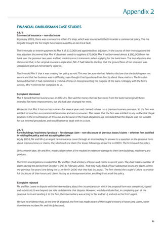 Appendix 2

FINANCIAL OMBUDSMAN CASE STUDIES
48/7
Commercial insurance – non-disclosure
In January 2001, there was a serious fire at Mrs Y’s shop, which was insured with the firm under a commercial policy. The fire
brigade thought the fire might have been caused by an electrical fault.

The firm made an interim payment to Mrs Y of £10,000 and appointed loss adjusters. In the course of their investigations the
loss adjusters discovered that Mrs Y’s business owed its suppliers £70,000. Mrs Y had borrowed almost £100,000 from her
bank over the previous two years and had made incorrect statements when applying for the bank loans. The loss adjusters also
discovered that, in her original insurance application, Mrs Y had failed to disclose that the ground floor of her shop unit was
unoccupied and was not properly secured.

The firm told Mrs Y that it was treating her policy as void. This was because she had failed to disclose that the building was not
secure and that her business was in difficulty, even though it had questioned her directly about these matters. The firm also
believed that Mrs Y had committed a criminal offence in misrepresenting the purpose of the loans. Unhappy with the firm’s
actions, Mrs Y referred her complaint to us.


Complaint dismissed
Mrs Y denied that her business was in difficulty. She said the money she had borrowed from the bank had originally been
intended for home improvements, but she had later changed her mind.

We noted that Mrs Y had run her business for several years and claimed to have run a previous business overseas. So the firm was
entitled to treat her as a commercial customer and not a consumer. This meant that the firm was entitled to rely on the strict legal
position. In the circumstances of this case and because of the fraud allegations, we concluded that the dispute was not suitable
for our informal procedures and would better be dealt with in a court.


27/6
Farm buildings/machinery/produce – fire damage claim – non-disclosure of previous losses/claims – whether firm justified
in voiding the policy and not accepting the claim
In July 2002, Mr and Mrs J arranged farm insurance cover through an intermediary. In answer to a question on the proposal form
about previous losses or claims, they disclosed one claim (for losses following a straw fire in 2000). The firm issued the policy.

Only a month later, Mr and Mrs J made a claim when a fire resulted in extensive damage to their farm buildings, machinery and
produce.

The firm's investigations revealed that Mr and Mrs J had a history of losses and claims in recent years. They had made a number of
claims during the period from October 1993 to February 2001. And they had a total of four substantial losses and claims within
the previous five years (one being the straw fire in 2000 that they had disclosed). The firm viewed the couple’s failure to provide
full disclosure of their losses and claims history as a misrepresentation, entitling it to cancel the policy.


Complaint rejected
Mr and Mrs J were in dispute with the intermediary about the circumstances in which the proposal form was completed, signed
and submitted. It was beyond our role to determine that dispute. However, we did conclude that, in completing part of the
proposal form and sending it to the firm, the intermediary was acting for Mr and Mrs J, and not as the firm's agent.

We saw no evidence that, at the time of proposal, the firm was made aware of the couple’s history of losses and claims, other
than the one incident Mr and Mrs J disclosed.




                                                                                                                                     81
 
