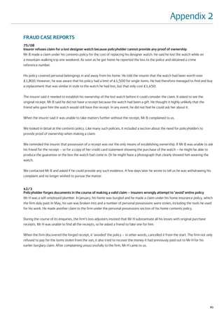 Appendix 2

FRAUD CASE REPORTS
75/08
Insurer refuses claim for a lost designer watch because policyholder cannot provide any proof of ownership
Mr B made a claim under his contents policy for the cost of replacing his designer watch. He said he lost the watch while on
a mountain-walking trip one weekend. As soon as he got home he reported the loss to the police and obtained a crime
reference number.

His policy covered personal belongings in and away from his home. He told the insurer that the watch had been worth over
£1,800. However, he was aware that his policy had a limit of £1,500 for single items. He had therefore managed to find and buy
a replacement that was similar in style to the watch he had lost, but that only cost £1,450.

The insurer said it needed to establish his ownership of the lost watch before it could consider the claim. It asked to see the
original receipt. Mr B said he did not have a receipt because the watch had been a gift. He thought it highly unlikely that the
friend who gave him the watch would still have the receipt. In any event, he did not feel he could ask her about it.

When the insurer said it was unable to take matters further without the receipt, Mr B complained to us.

We looked in detail at the contents policy. Like many such policies, it included a section about the need for policyholders to
provide proof of ownership when making a claim.

We reminded the insurer that possession of a receipt was not the only means of establishing ownership. If Mr B was unable to ask
his friend for the receipt – or for a copy of her credit card statement showing the purchase of the watch – he might be able to
produce the guarantee or the box the watch had come in. Or he might have a photograph that clearly showed him wearing the
watch.

We contacted Mr B and asked if he could provide any such evidence. A few days later he wrote to tell us he was withdrawing his
complaint and no longer wished to pursue the matter.


42/3
Policyholder forges documents in the course of making a valid claim – insurers wrongly attempt to ‘avoid’ entire policy
Mr H was a self-employed plumber. In January, his home was burgled and he made a claim under his home insurance policy, which
the firm duly paid. In May, his van was broken into and a number of personal possessions were stolen, including the tools he used
for his work. He made another claim to the firm under the personal possessions section of his home contents policy.

During the course of its enquiries, the firm’s loss adjusters insisted that Mr H substantiate all his losses with original purchase
receipts. Mr H was unable to find all the receipts, so he asked a friend to fake one for him.

When the firm discovered the forged receipt, it ‘avoided’ the policy – in other words, cancelled it from the start. The firm not only
refused to pay for the items stolen from the van, it also tried to recover the money it had previously paid out to Mr H for his
earlier burglary claim. After complaining unsuccessfully to the firm, Mr H came to us.




                                                                                                                                      83
 