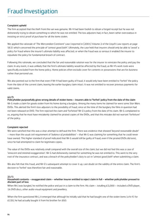 Fraud Investigation
Complaint upheld
The firm accepted that the theft from the van was genuine. Mr H had been foolish to obtain a forged receipt but he was not
dishonestly trying to obtain something to which he was not entitled. The loss adjusters had, in fact, been rather overzealous in
insisting on strict proof of purchase for all the items stolen.

We applied the rationale of ‘The Mercandian Continent’ case (reported in [2001] Volume 2 of the Lloyd’s Law reports at page
563) which concerned the principle of ‘utmost good faith’. Ultimately, the case held that insurers should only be able to ‘avoid’ a
policy for fraud where the insurer’s ultimate liability was affected, or when the fraud was so serious it enabled the insurer to
repudiate the policy for fundamental breach of contract.

Following this rationale, we concluded that the fair and reasonable solution was for the insurer to reinstate the policy and pay the
claim. In any event, it was unlikely that the firm’s ultimate liability would be affected by the fraud, as Mr H’s work tools were
specifically excluded from the home policy. Home policies often exclude cover for contents or possessions that are for business
rather than personal use.

We also pointed out to the firm that even if Mr H had been guilty of fraud, it would only have been entitled to ‘forfeit’ the policy
from the date of the current claim, leaving the earlier burglary claim intact. It was not entitled to recover previous payments for
valid claims.


42/5
Policyholder purposefully gives wrong details of stolen items – insurers able to ‘forfeit’ policy from the date of the claim
Mr G made a claim for goods stolen from his home during a burglary. Among the many items he claimed for were some Star Wars
DVDs. This alerted the firm’s loss adjusters to the possibility of fraud, since at the time of the burglary the films in question had
not been released on DVD. The firm rejected the claim and ‘forfeited’ Mr G’s policy from the date of his claim. Mr G complained to
us, arguing that he must have mistakenly claimed for pirated copies of the DVDs, and that this mistake did not warrant ‘forfeiture’
of the policy.


Complaint rejected
We were satisfied that this was a clear attempt to defraud the firm. There was evidence that showed ‘beyond reasonable doubt’
– more than the usual civil requirement of ‘balance of probabilities’ – that Mr G was claiming for something that he could never
have owned. This higher standard of proof indicated that Mr G would still be guilty of fraud, even if the pirated DVDs did exist,
since he had attempted to claim for legitimate copies.

The value of the DVDs was relatively small compared with the overall size of the claim, but we did not feel this was a case of
‘innocent and minimal exaggeration’. Mr G had dishonestly claimed for something he was not entitled to. This went to the very
root of the insurance contract, and was a breach of the policyholder’s duty to act in ‘utmost good faith’ when submitting a claim.

We also felt that this fraud, and Mr G’s subsequent attempt to cover it up, cast doubt on the validity of the entire claim. The firm’s
decision to ‘forfeit’ was therefore fair and reasonable.


21/1
Household contents – exaggerated claim – whether insurer entitled to reject claim in full – whether policyholder pressed to
disclaim part of loss
When Mr J was burgled, he notified the police and put in a claim to the firm. His claim – totalling £3,000 – included a DVD player,
14 DVD discs, other audio-visual equipment and jewellery.

When the firm questioned Mr J, it emerged that although he initially said that he had bought one of the stolen items (a hi-fi) for
£150, he had actually bought it from his brother for £60.




84
 