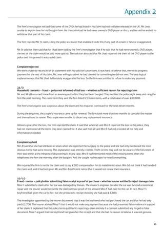 Appendix 2
The firm’s investigator noticed that some of the DVDs he had listed in his claim had not yet been released in the UK. Mr J was
unable to explain how he had bought them. He then admitted he had never owned a DVD player or discs, and he said he wished to
withdraw that part of his claim.

The firm rejected Mr J’s claim, citing the policy exclusion that enables it to do this if any part of a claim is false or exaggerated.

Mr J’s solicitor then said that Mr J had been told by the firm’s investigator that if he said that he had never owned a DVD player,
the rest of the claim would be paid more quickly. The solicitor also said that Mr J had reported the theft of the DVD player to the
police and this proved it was a valid claim.


Complaint rejected
We were unable to reconcile Mr J’s statement with his solicitor’s assertions. It was hard to believe that, merely to progress
payment for the rest of his claim, Mr J was willing to admit he had claimed for something he did not own. The only logical
explanation was that Mr J had deliberately exaggerated his loss. So the firm was entitled to refuse to make any payment.


21/3
Household contents – fraud – police not informed of full loss – whether sufficient reason for rejecting claim
Mr and Mrs B returned home from an evening out to find they had been burgled. They notified the police right away and rang the
firm the next morning. The claim form they sent the firm listed 63 stolen items, with a total value of over £20,000.

The firm’s investigator was suspicious about the claim and his enquiries continued for the next eleven months.

During the enquiries, the couple’s insurance came up for renewal. The firm took more than two months to consider the matter
and then refused to renew. The couple were unable to obtain any replacement insurance.

Almost a year after the loss, the firm rejected the claim. It said that when Mr and Mrs B reported the loss to the police, they
had not mentioned all the items they later claimed for. It also said that Mr and Mrs B had not provided all the help and
information it needed.


Complaint upheld
Mrs B said that she had still been in shock when she reported the burglary to the police and she had only mentioned the most
obvious items that were missing. This explanation was entirely credible. Theft victims may well not be aware of the full extent of
their loss within a few minutes of discovering it. In any case, Mrs B had mentioned most of the missing items when she
telephoned the firm the morning after the burglary. And the couple had receipts for nearly everything.

We required the firm to settle the claim and to pay £500 compensation for its maladministration. We did not think it had handled
the claim well, and it had not given Mr and Mrs B sufficient notice that it would not renew their insurance.


10/10
Fraud – motor – policyholder submitting false receipt in proof of purchase – whether insurer entitled to reject damage claim
Miss F submitted a claim after her car was damaged by thieves. The insurer’s engineer decided the car was beyond economical
repair and the insurer would not settle the claim without proof of the amount Miss F had paid for the car. In fact, Miss F’s
boyfriend had given the car to her, but she produced a receipt showing she had paid £3,800.

The investigator appointed by the insurer discovered that it was the boyfriend who had purchased the car and that he had only
paid £2,700. The insurer advised Miss F that it would not make any payment because she had presented false evidence in support
of her claim. It explained that the policy terms justified its rejecting a claim entirely if a claimant submitted any forged or false
document. Miss F argued that her boyfriend had given her the receipt and that she had no reason to believe it was not genuine.



                                                                                                                                         85
 