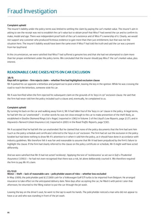Fraud Investigation
Complaint upheld
The insurer’s liability under the policy terms was limited to settling the claim by paying the car’s market value. The insurer’s aim in
asking to see the receipt was not to establish the car’s value but to obtain proof that Miss F had owned the car and to confirm its
make, model and age. There was independent proof both of the car’s existence and of Miss F’s ownership of it. Clearly, we would
not support any customer who produced fictitious evidence to gain more than their just entitlement, but that was not the
situation here. The insurer’s liability would have been the same even if Miss F had told the truth and said the car was a present
from her boyfriend.

In the circumstances, we were satisfied that Miss F had suffered a genuine loss and that she had not attempted to claim more
than her proper entitlement under the policy terms. We concluded that the insurer should pay Miss F the car’s market value, plus
interest.



REASONABLE CARE CASES/KEYS ON CAR EXCLUSION
38/6
Keys left in ignition – firm rejects claim – whether firm had highlighted exclusion clause
Mr A parked his car opposite a letterbox and jumped out to post a letter, leaving the key in the ignition. While he was crossing the
road to reach the letterbox, someone stole his car.

Mr A was horrified when the firm rejected his subsequent claim on the grounds of its ‘keys in car’ exclusion clause. He said that
the firm had never told him the policy included such a clause and, eventually, he complained to us.


Complaint upheld
By turning his back on the car and walking away from it, Mr A had fallen foul of the ‘keys in car’ clause in the policy. In legal terms,
he had left the car ‘unattended’ – in other words he was not close enough to the car to make prevention of the theft likely, as
established in Starfire Diamond Rings Ltd v Angel, (reported in 1962 in Volume 3 of the Lloyd’s Law Reports, page 217); and in
Hayward v Norwich Union Insurance Ltd, (reported in 2001 in the Road Traffic Reports, page 530).

Mr A accepted that he had left the car unattended. But he claimed that none of the policy documents that the firm had sent him
(such as the policy schedule and certificate) referred to the ‘keys in car’ exclusion. The firm had set out the exclusion in the policy
booklet but had done nothing to draw Mr A’s attention to it when it sold him the policy, as it should have done in accordance with
industry guidelines. We therefore felt it was fair and reasonable to assume that Mr A had been prejudiced by the firm’s failure to
highlight the clause. If the firm had clearly referred to the clause on the policy certificate or schedule, Mr A might well have acted
differently.

And we were satisfied that Mr A had not acted ‘recklessly’. Applying the test of ‘recklessness’ as set out in Sofi v Prudential
Assurance (1993) – he had not even recognised that there was a risk, let alone deliberately courted it. We therefore required
the firm to pay Mr A’s claim.


01/010
Motor – theft – lack of reasonable care – policyholder aware of risks – whether loss excluded
In May 1999, the policyholder paid £17,000 cash for a Volkswagen Golf GTI turbo to be imported from Belgium. He arranged
insurance to take effect on the anticipated delivery date. Nine days after accepting the car, he filled it with petrol. Later that
afternoon, he returned to the filling station to put the car through the jet wash.

Leaving the key on the driver’s seat, he went to the tap to wash his hands. The policyholder noticed a man who did not appear to
have a car and who was standing in front of the jet wash.




86
 