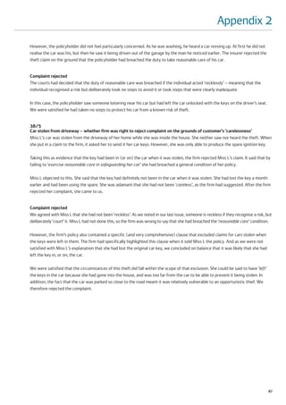 Appendix 2
However, the policyholder did not feel particularly concerned. As he was washing, he heard a car revving up. At first he did not
realise the car was his, but then he saw it being driven out of the garage by the man he noticed earlier. The insurer rejected the
theft claim on the ground that the policyholder had breached the duty to take reasonable care of his car.


Complaint rejected
The courts had decided that the duty of reasonable care was breached if the individual acted ‘recklessly’ – meaning that the
individual recognised a risk but deliberately took no steps to avoid it or took steps that were clearly inadequate.

In this case, the policyholder saw someone loitering near his car but had left the car unlocked with the keys on the driver’s seat.
We were satisfied he had taken no steps to protect his car from a known risk of theft.


38/5
Car stolen from driveway – whether firm was right to reject complaint on the grounds of customer’s ‘carelessness’
Miss L’s car was stolen from the driveway of her home while she was inside the house. She neither saw nor heard the theft. When
she put in a claim to the firm, it asked her to send it her car keys. However, she was only able to produce the spare ignition key.

Taking this as evidence that the key had been in (or on) the car when it was stolen, the firm rejected Miss L’s claim. It said that by
failing to ‘exercise reasonable care in safeguarding her car’ she had breached a general condition of her policy.

Miss L objected to this. She said that the key had definitely not been in the car when it was stolen. She had lost the key a month
earlier and had been using the spare. She was adamant that she had not been ‘careless’, as the firm had suggested. After the firm
rejected her complaint, she came to us.


Complaint rejected
We agreed with Miss L that she had not been ‘reckless’. As we noted in our last issue, someone is reckless if they recognise a risk, but
deliberately ‘court’ it. Miss L had not done this, so the firm was wrong to say that she had breached the ‘reasonable care’ condition.

However, the firm’s policy also contained a specific (and very comprehensive) clause that excluded claims for cars stolen when
the keys were left in them. The firm had specifically highlighted this clause when it sold Miss L the policy. And as we were not
satisfied with Miss L’s explanation that she had lost the original car key, we concluded on balance that it was likely that she had
left the key in, or on, the car.

We were satisfied that the circumstances of this theft did fall within the scope of that exclusion. She could be said to have ‘left’
the keys in the car because she had gone into the house, and was too far from the car to be able to prevent it being stolen. In
addition, the fact that the car was parked so close to the road meant it was relatively vulnerable to an opportunistic thief. We
therefore rejected the complaint.




                                                                                                                                       87
 