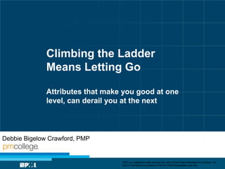 Climbing the Ladder
Means Letting Go
Attributes that make you good at one
level, can derail you at the next

Debbie Bigelow Crawford, PMP

“PMI” is a registered trade and service mark of the Project Management Institute, Inc.
©2013 Permission is granted to PMI for PMI® Marketplace use only.

 