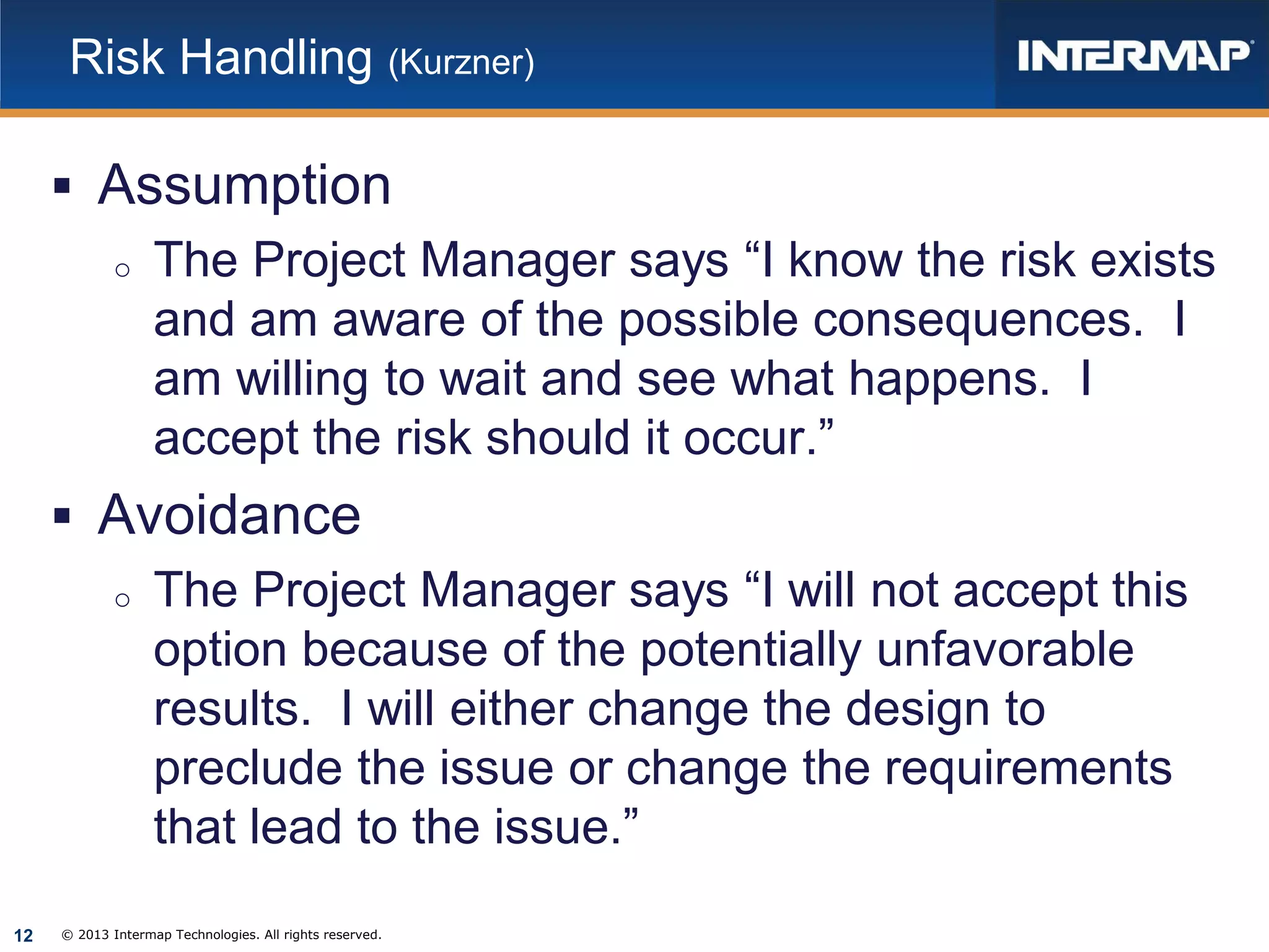 Risk Handling (Kurzner)

 Assumption
o The Project Manager says “I know the risk exists
and am aware of the possible consequences. I
am willing to wait and see what happens. I
accept the risk should it occur.”
 Avoidance
o The Project Manager says “I will not accept this
option because of the potentially unfavorable
results. I will either change the design to
preclude the issue or change the requirements
that lead to the issue.”
12

© 2013 Intermap Technologies. All rights reserved.

 