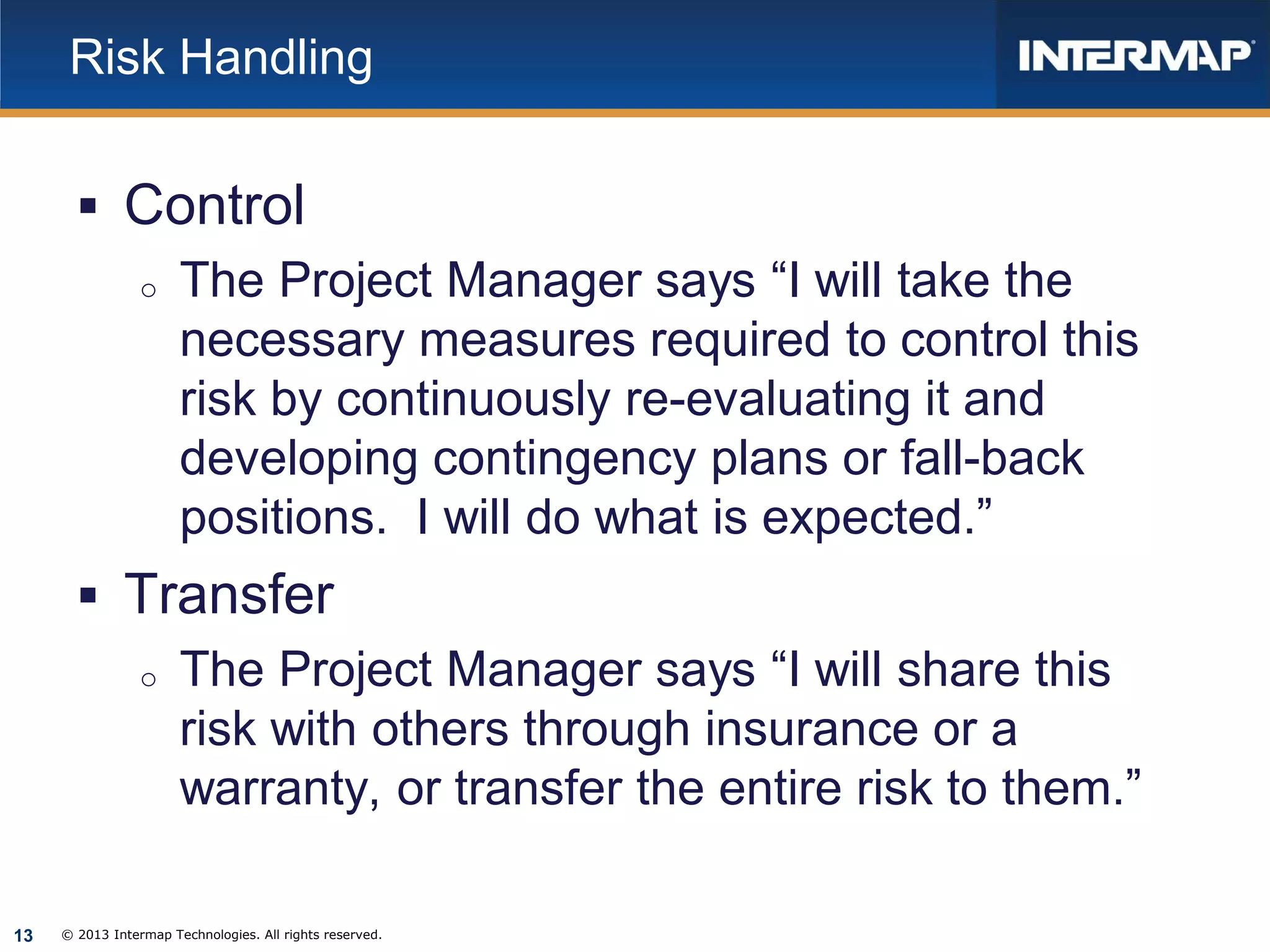 Risk Handling

 Control
o The Project Manager says “I will take the
necessary measures required to control this
risk by continuously re-evaluating it and
developing contingency plans or fall-back
positions. I will do what is expected.”
 Transfer
o The Project Manager says “I will share this
risk with others through insurance or a
warranty, or transfer the entire risk to them.”
13

© 2013 Intermap Technologies. All rights reserved.

 