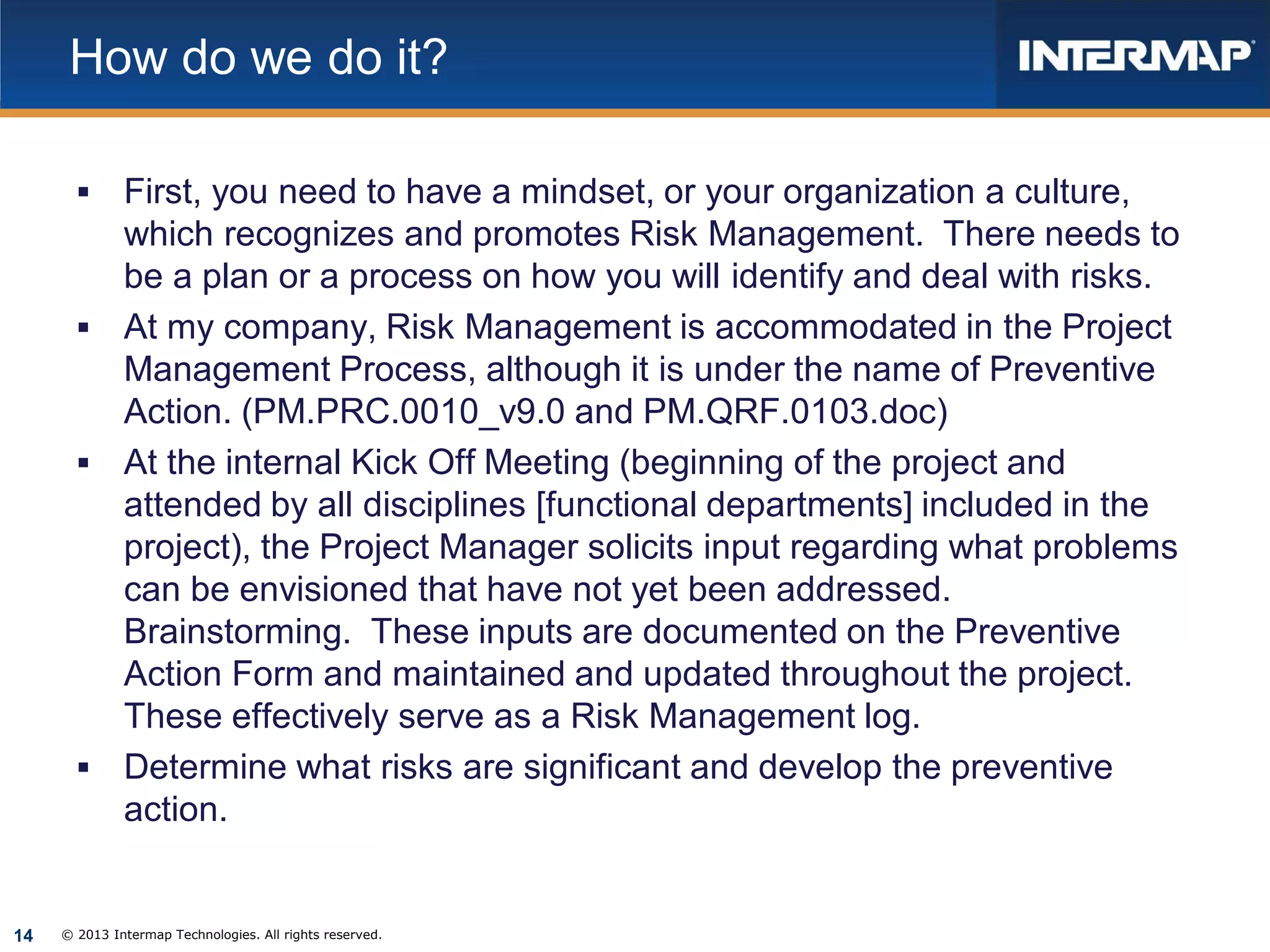 How do we do it?


First, you need to have a mindset, or your organization a culture,
which recognizes and promotes Risk Management. There needs to
be a plan or a process on how you will identify and deal with risks.
 At my company, Risk Management is accommodated in the Project
Management Process, although it is under the name of Preventive
Action. (PM.PRC.0010_v9.0 and PM.QRF.0103.doc)
 At the internal Kick Off Meeting (beginning of the project and
attended by all disciplines [functional departments] included in the
project), the Project Manager solicits input regarding what problems
can be envisioned that have not yet been addressed.
Brainstorming. These inputs are documented on the Preventive
Action Form and maintained and updated throughout the project.
These effectively serve as a Risk Management log.
 Determine what risks are significant and develop the preventive
action.

14

© 2013 Intermap Technologies. All rights reserved.

 