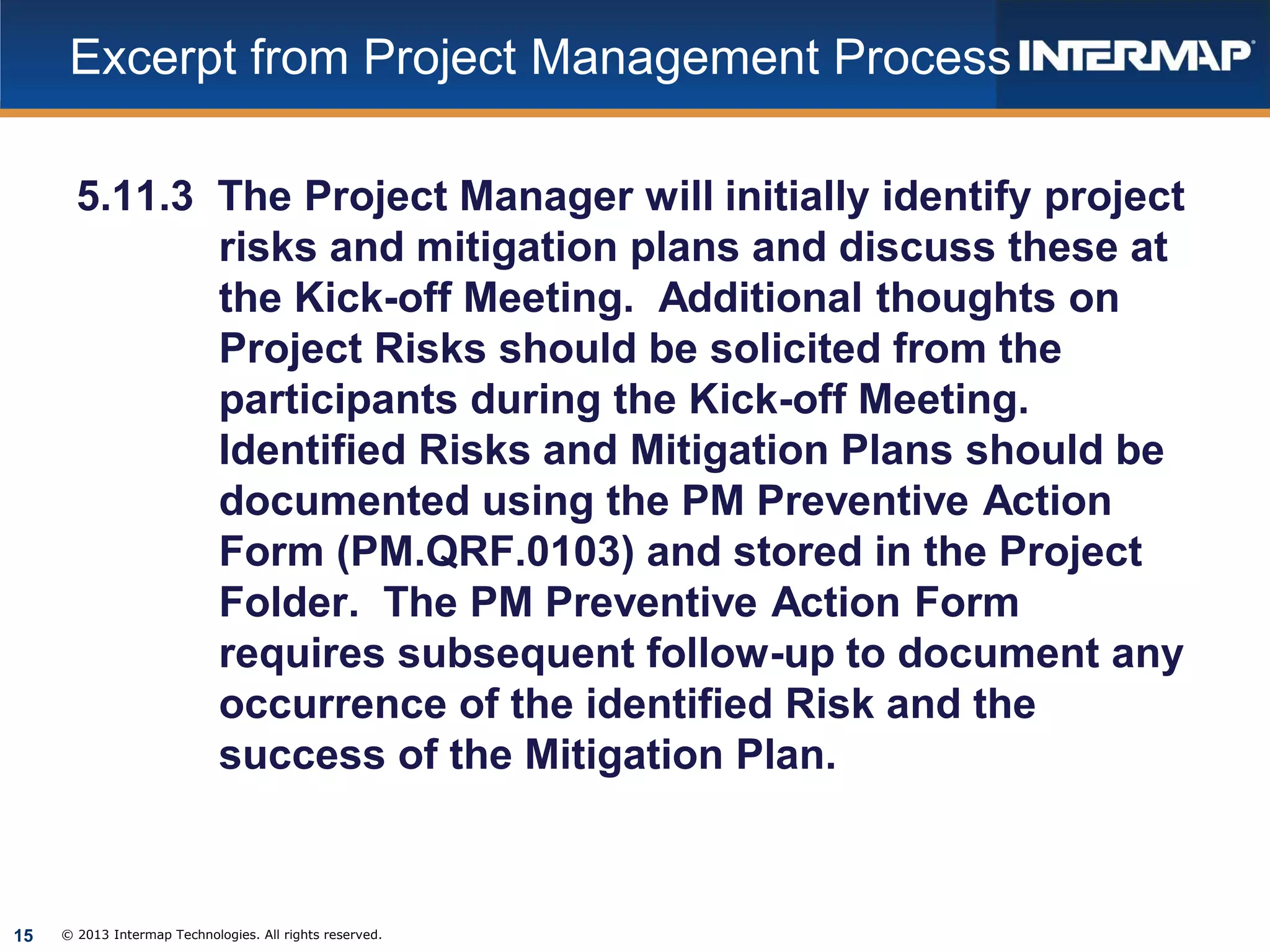 Excerpt from Project Management Process
5.11.3 The Project Manager will initially identify project
risks and mitigation plans and discuss these at
the Kick-off Meeting. Additional thoughts on
Project Risks should be solicited from the
participants during the Kick-off Meeting.
Identified Risks and Mitigation Plans should be
documented using the PM Preventive Action
Form (PM.QRF.0103) and stored in the Project
Folder. The PM Preventive Action Form
requires subsequent follow-up to document any
occurrence of the identified Risk and the
success of the Mitigation Plan.

15

© 2013 Intermap Technologies. All rights reserved.

 