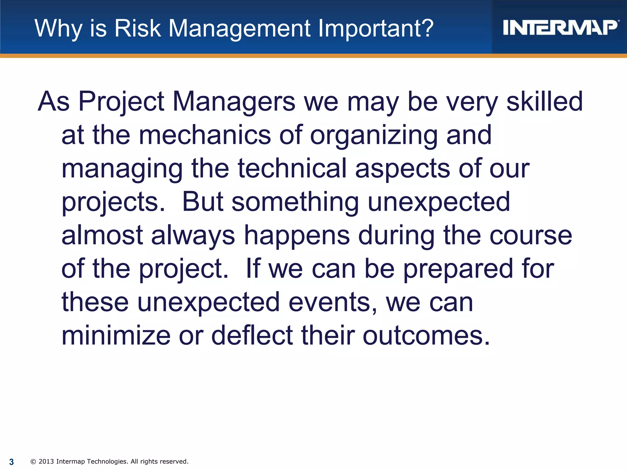 Why is Risk Management Important?

As Project Managers we may be very skilled
at the mechanics of organizing and
managing the technical aspects of our
projects. But something unexpected
almost always happens during the course
of the project. If we can be prepared for
these unexpected events, we can
minimize or deflect their outcomes.

3

© 2013 Intermap Technologies. All rights reserved.

 