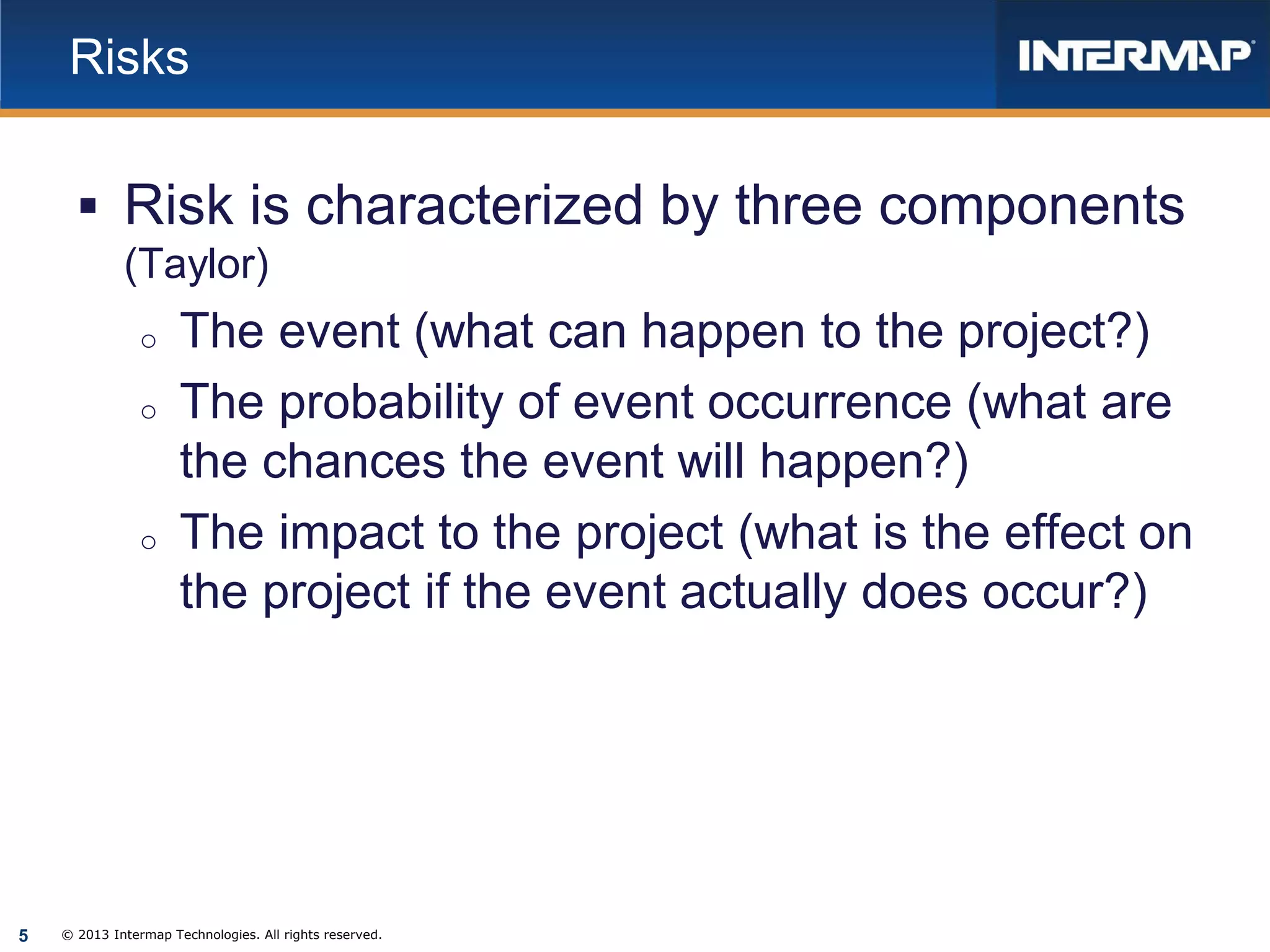 Risks

 Risk is characterized by three components
(Taylor)
o
o

o

5

The event (what can happen to the project?)
The probability of event occurrence (what are
the chances the event will happen?)
The impact to the project (what is the effect on
the project if the event actually does occur?)

© 2013 Intermap Technologies. All rights reserved.

 