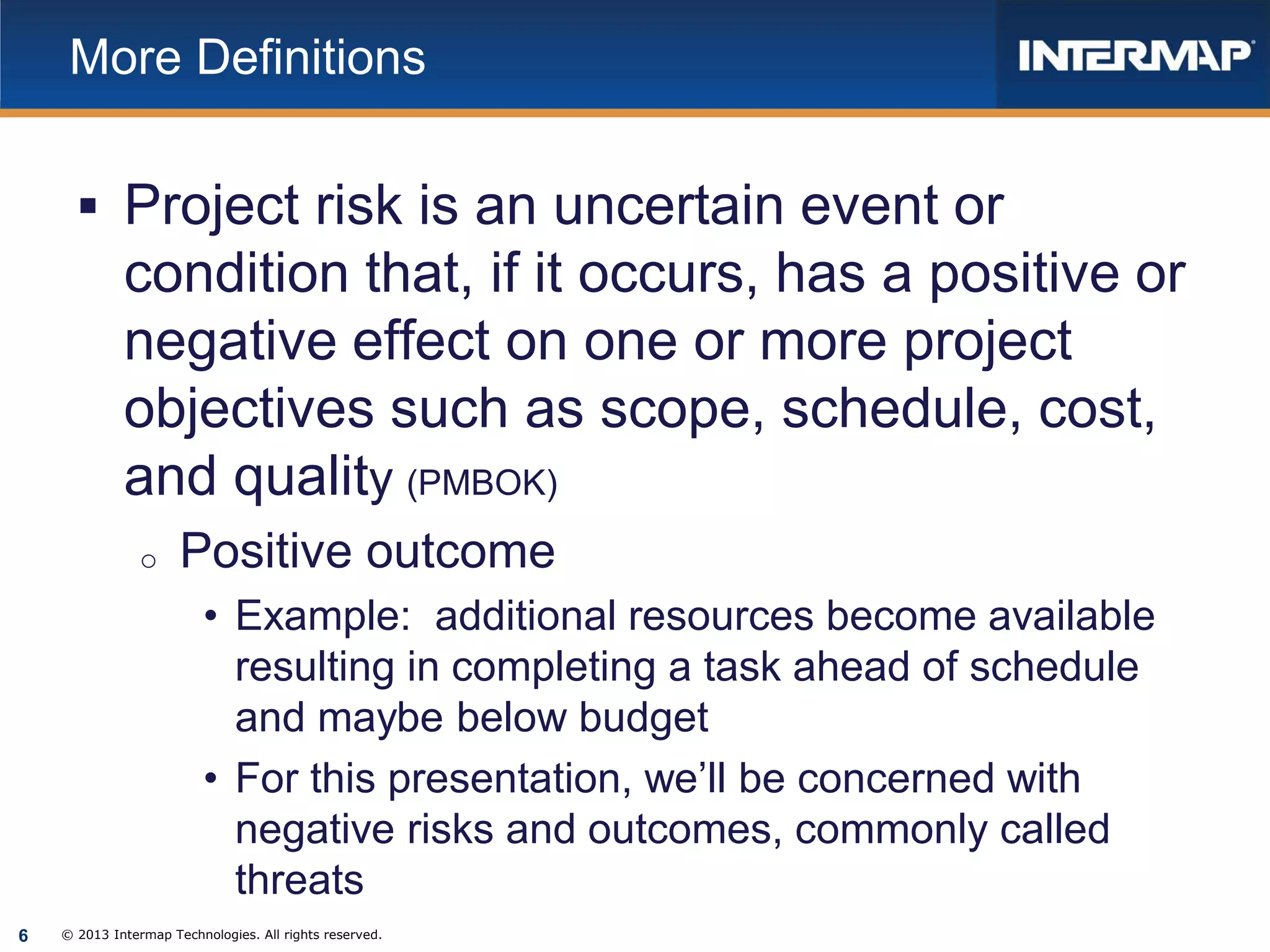 More Definitions

 Project risk is an uncertain event or

condition that, if it occurs, has a positive or
negative effect on one or more project
objectives such as scope, schedule, cost,
and quality (PMBOK)
o

Positive outcome
• Example: additional resources become available
resulting in completing a task ahead of schedule
and maybe below budget
• For this presentation, we’ll be concerned with
negative risks and outcomes, commonly called
threats

6

© 2013 Intermap Technologies. All rights reserved.

 