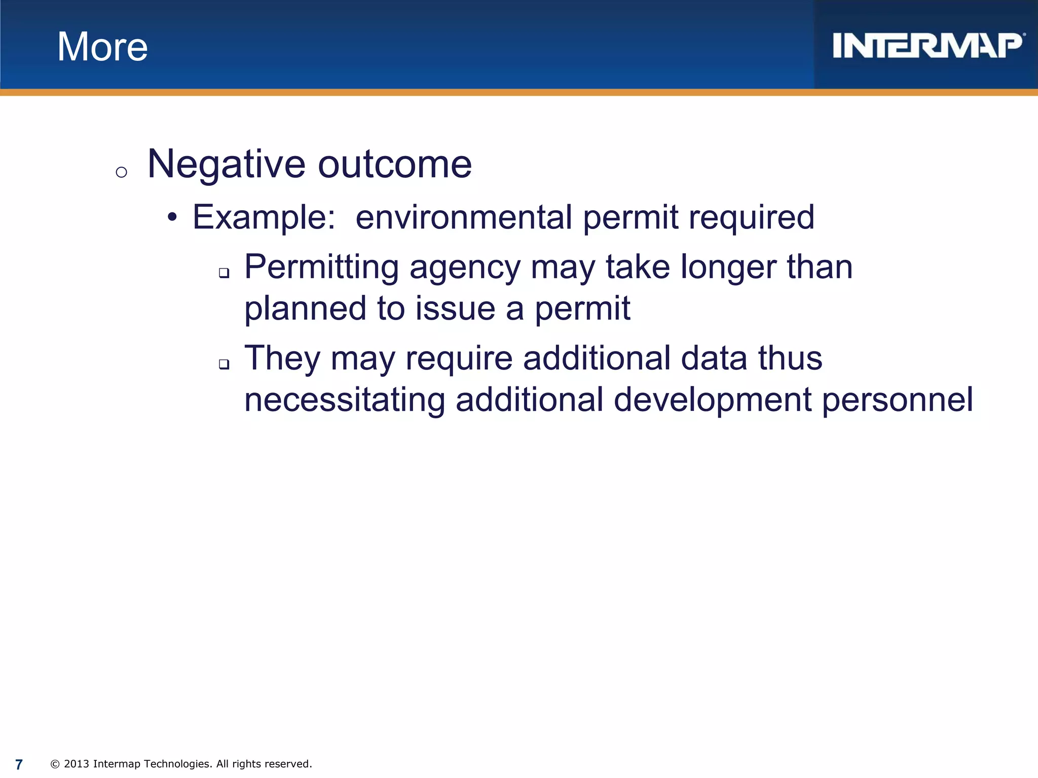 More
o

Negative outcome
• Example: environmental permit required
Permitting agency may take longer than
planned to issue a permit
They may require additional data thus
necessitating additional development personnel




7

© 2013 Intermap Technologies. All rights reserved.

 