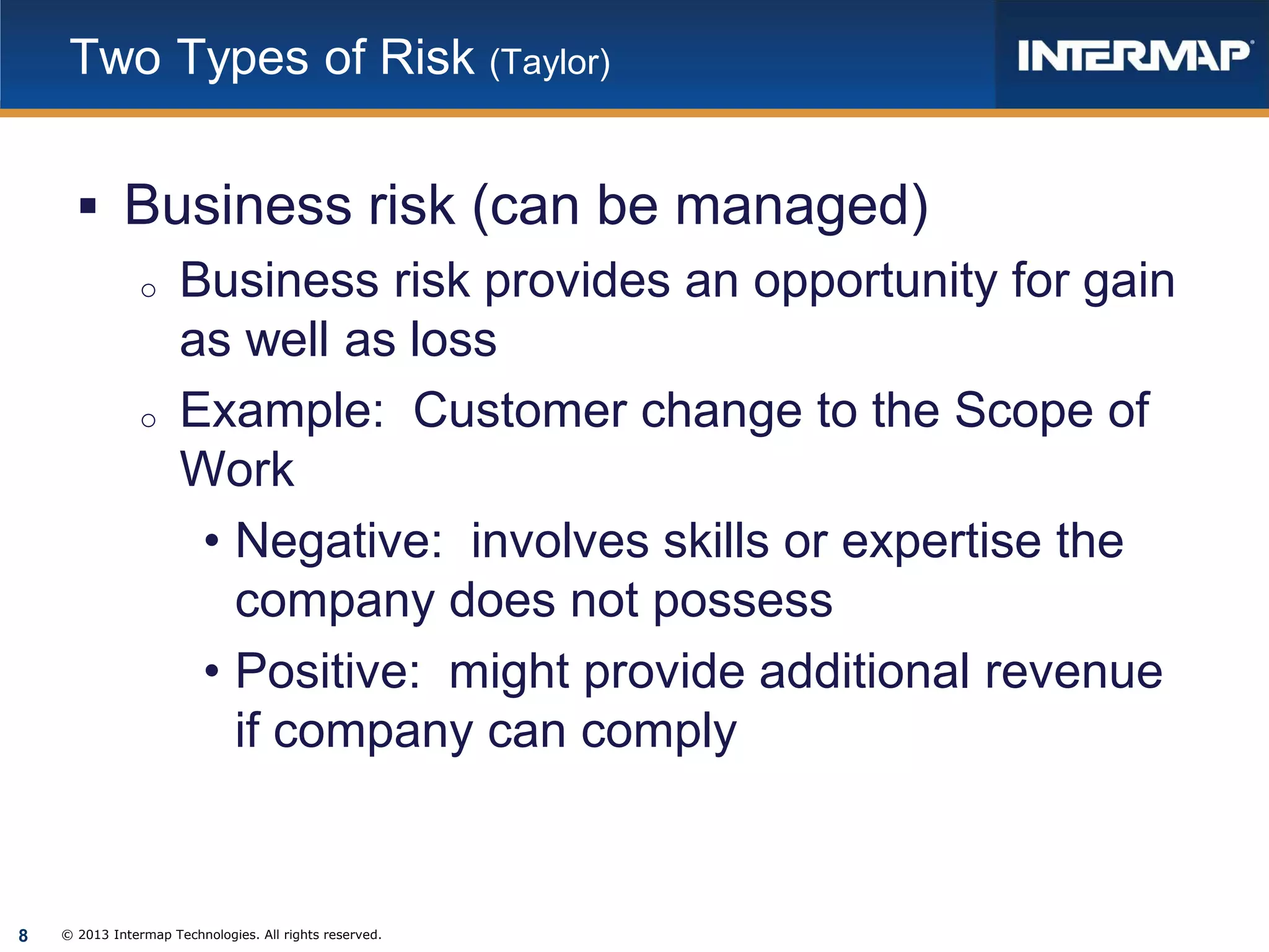 Two Types of Risk (Taylor)

 Business risk (can be managed)
o Business risk provides an opportunity for gain
as well as loss
o Example: Customer change to the Scope of
Work
• Negative: involves skills or expertise the
company does not possess
• Positive: might provide additional revenue
if company can comply

8

© 2013 Intermap Technologies. All rights reserved.

 