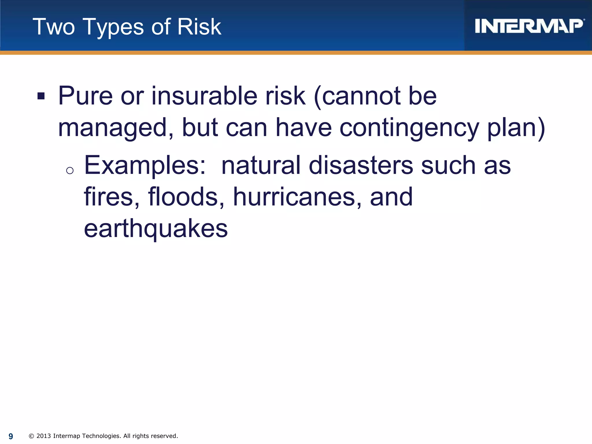 Two Types of Risk

 Pure or insurable risk (cannot be

managed, but can have contingency plan)
o Examples: natural disasters such as
fires, floods, hurricanes, and
earthquakes

9

© 2013 Intermap Technologies. All rights reserved.

 